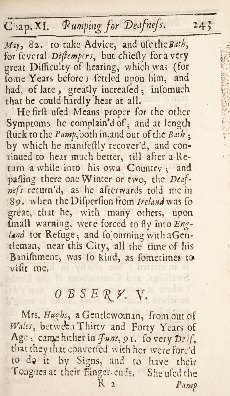 . .».. ■ —  Chap, XI. ^umphi^for 'Deafnejs. : ., nrnnmmrnmmmtmm ... * ... .. _ n ... wi ■!! i ' ** M^iyj 82. to take Advice, and ufeche^^f;^, for (cveral Diflempirs^ but chiefly for a very great Difficulty of hearing, which was (for fome Years before ) fettled upon him, and had, of late, greatly increafed 5 infomuch that he could hardly hear at all. c Hefirft ufed Means proper for the other Symptoms he complain’d of 5 and at length ftuck to the Pump^hoth in,and out of the Bdth • by which he manifcftly recover’d, and con¬ tinued to hear much better, till after a Re¬ turn a while into his own Country *, and palling there one Winter or two, the Deaf- nefs return’d,__as he afterwards told mein 89. when the Difperfion from Ireland was fo great, that he, with many others, upon fmall warning, were forced to fly into^;?^- Und for Refuge-, and fo'ourning withaGcn- tlemaa, near this City, all the time of his Banifhmcnt, was fo kind, as fometitnes to vifit me. 0 B sE(^r. V. hixs. Hughs^ a Gentlewoman, from out of IValex^ between Thirty and Forty Years of AgC; can^ hither in 91. foveryD^/f, that they chat epaverfed with her were forc’d to dp it by Signs, and to have their Tongues at their Einger-ends. She ufed the K 2 Pump