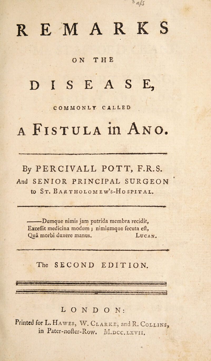 REMARKS ON THE i # __ DISEASE, . 1 ( COMMONLY CALLED a Fistula in Ano. By PERCIVALL POTT, F.R.S. And SENIOR PRINCIPAL SURGEON to St. Bartkoiomew’s-Hospitai. n* ——Dumque mmis jam putrida membra recidit, Exceftit medicina modum ; nimiamque fecuta eft, Qua morbi duxere manus. Lucan. The SECOND EDITION. LONDON: Printed for L. Hawes, W. Clarke, and R. Collins, in Pater-nofler-Row. M.dcc.lxvii.