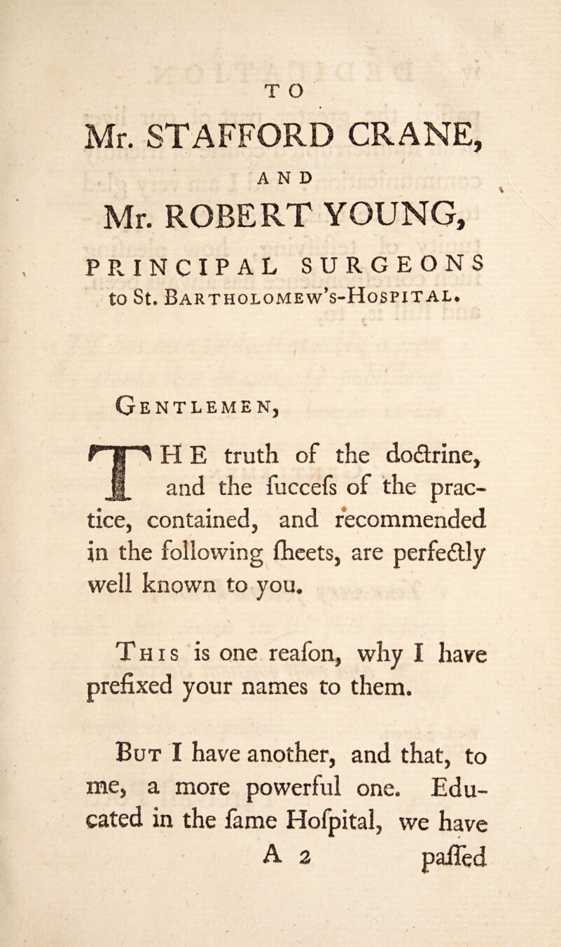 Mr. STAFFORD CRANE, AND Mr. ROBERT YOUNG, PRINCIPAL SURGEONS to St. Bartholomew’s-Hospital. Gentlemen, The truth of the dodrine, and the fuccefs of the prac¬ tice, contained, and recommended in the following fheets, are perfedly well known to you. This is one reafon, why I have prefixed your names to them. But I have another, and that, to me, a more powerful one. Edu¬ cated in the fame Hofpital, we have A a palled