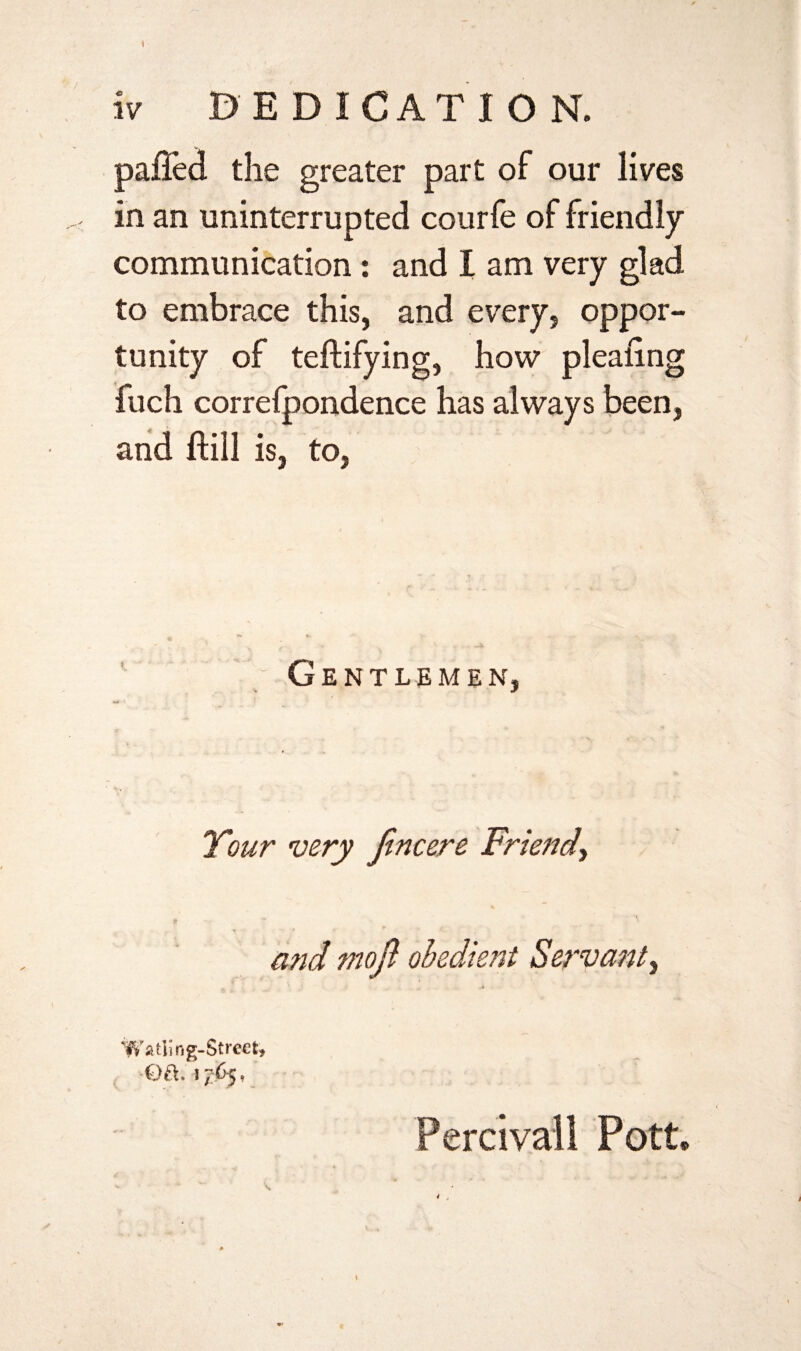 iv DEDICATION. palled the greater part of our lives in an uninterrupted courfe of friendly communication : and I am very glad to embrace this, and every, oppor¬ tunity of teftifying, how plealing fuch correfpondence has always been, and ftill is, to, Gentlemen, Tour very fincere Friend, and moft obedient Servant i Watling-Strect* -Q&. 1765f Percivall Pott