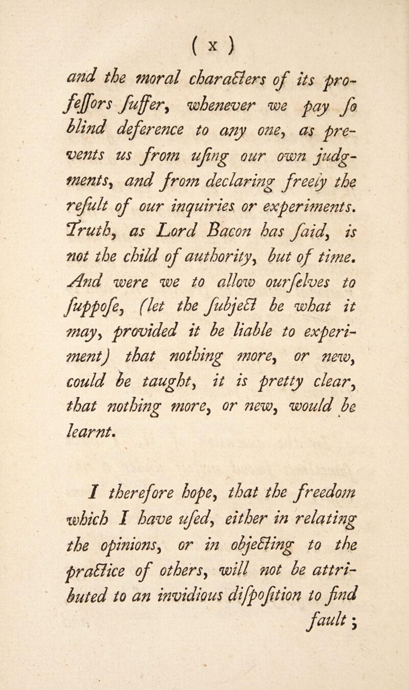 and the moral charaElers of its pro- feffors fuffer, whenever we pay fo blind deference to any one, as pre¬ vents us from ufng our own judg¬ ments., and from declaring freely the refult of our inquiries or experiments. 'Truth, as Lord Bacon has faid, is not the child of authority, but of time. And were we to allow ourfelves to fuPP°fei (^et fubjeSl be what it may, provided it be liable to experi¬ ment) that nothing more, or new, could be taught, it is pretty clear, that nothing more, or new, would be learnt. \ * \ I therefore hope, that the freedom which I have ufed, either in relating the opinions, or in objeEiing to the pra&ice of others, will not be attri¬ buted to an invidious difpoftion to find