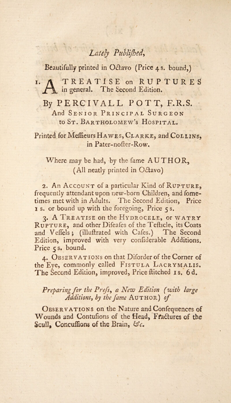 ( Lately Publtjhed, Beautifully printed in O&avo (Price 4s. bound,) 1. A TREATISE on RUPTURES in general. The Second Edition. By PERCIVALL POTT, F.R.S. And Senior Principal Surgeon to St. Bartholomew’s PIospital. Printed for Meffieurs Hawes, Clarke, and Collins, in Pater-nofter-Row. Where may be had, by the fame AUTHOR, (All neatly printed in Oflavo) 2. An Account of a particular Kind of Rupture, frequently attendant upon new-born Children, and fome- times met with in Adults. The Second Edition, Price l s. or bound up with the foregoing, Price 5 s. 3. A Treatise on the Hydrocele, or watry Rupture, and other Difeafes of the Tefticle, its Coats and Veffels; (illuftrated with Cafes.) The Second Edition, improved with very confiderable Additions. Price 5 s. bound. 4. Observations on that Diforderof the Corner of the Eye, commonly called Fistula Lacrymalis. The Second Edition, improved, Priceftitched is. 6d. Preparing for the Prefs, a New Edition (with large Additions, by the fame Author) of Observations on the Nature and Confequences of Wounds and Contufions of the Head, Ffadtures of the Scull, Concuffions of the Brain, a