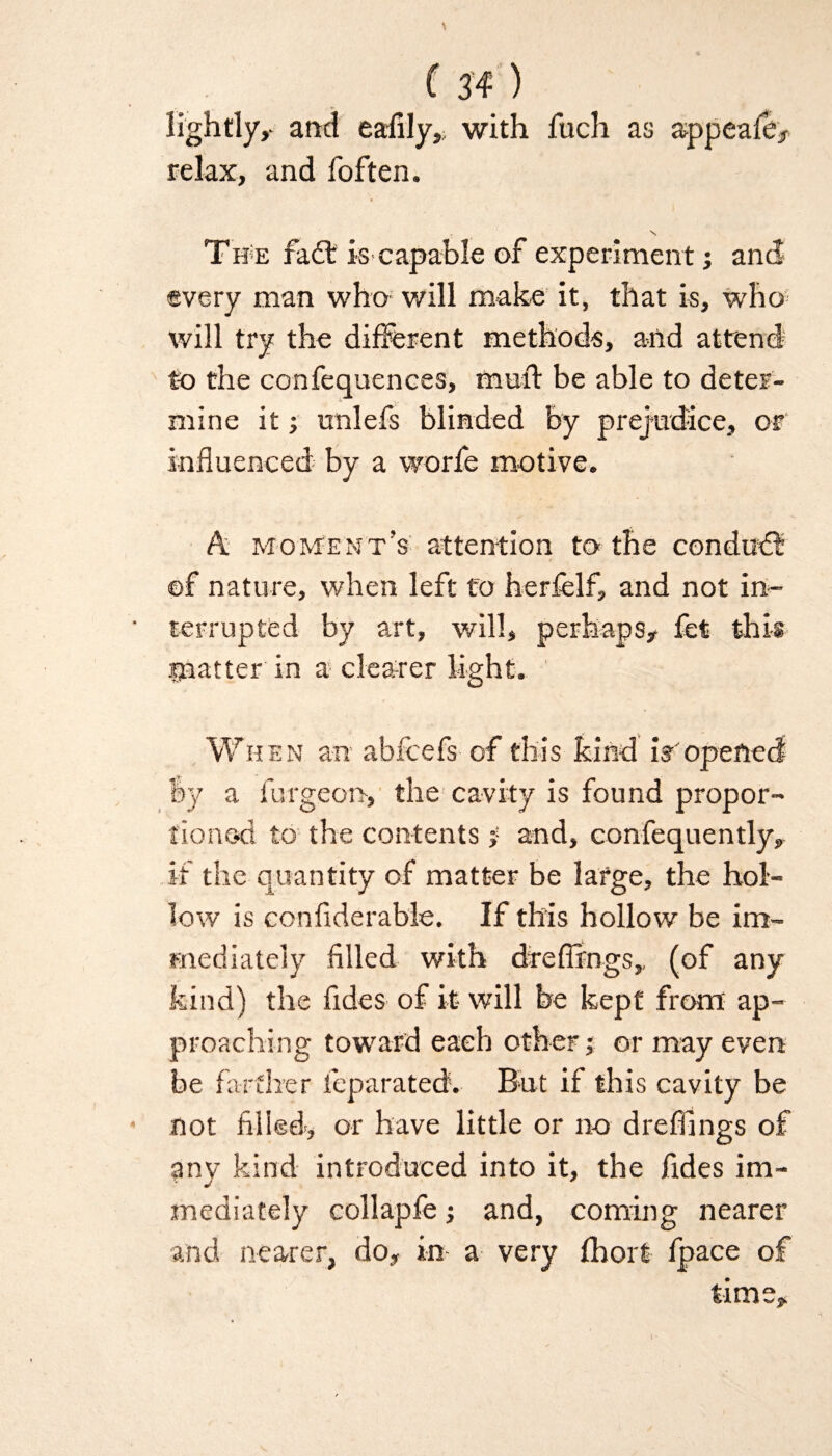 lightly,- arid eafily, with fuch as appeafe, relax, and foften. \ Th e fad: is-capable of experiment; and- every man who will make it, that is, who will try the different methods, and attend to the confequences, muff be able to deter¬ mine it; unlefs blinded by prejudice, or influenced by a worfe motive. A moment’s attention to the condud ©f nature, when left to herfelf, and not in¬ terrupted by art, will, perhaps# fet this matter in a clearer light. When an abfcefs of this kind if'opened by a furgeon, the cavity is found propor¬ tioned to the contents j and, confequently, if the quantity of matter be large, the hol¬ low is conflderable. If this hollow be im¬ mediately filled with dreflrngs, (of any kind) the fides of it- will be kept from ap¬ proaching toward each other; or may even be farther feparated. But if this cavity be not filled-, or have little or no dreffings of any kind introduced into it, the fides im¬ mediately collapfe j and, coming nearer and nearer, do, in a very fhort fpace of time.