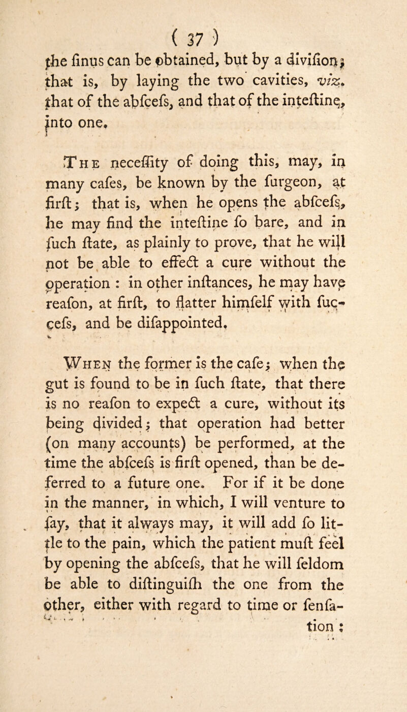 (37} fhe finus can be obtained, but by a divifion* that is, by laying the two cavities, viz. fhat of the abfcefs, and that of the inteftinp, into one. The neceffity of doing this, may, in many cafes, be known by the fargeon, at firft j that is, when he opens the abfcef§, he may find the inteftine fo bare, and in fuch ftate, as plainly to prove, that he will not be able to effedt a cure without the operation : in other inftances, he may havp reafon, at firft, to flatter himfelf with fuc- cefs, and be difappointed, \ When the former is the cafe ; when the gut is found to be in fuch ftate, that there is no reafon to expedt a cure, without its being divided; that operation had better (on many accounts) be performed, at the time the abfcefs is firft opened, than be de¬ ferred to a future one. For if it be done » * f r - L in the manner, in which, I will venture to \ • * fay, that it always may, it will add fo lit¬ tle to the pain, which the patient muft feel by opening the abfcefs, that he will feldom be able to diftinguifh the one from the Other, either with regard to time or fen fa- »- t .V i > ' • * > ■ •' • tion :