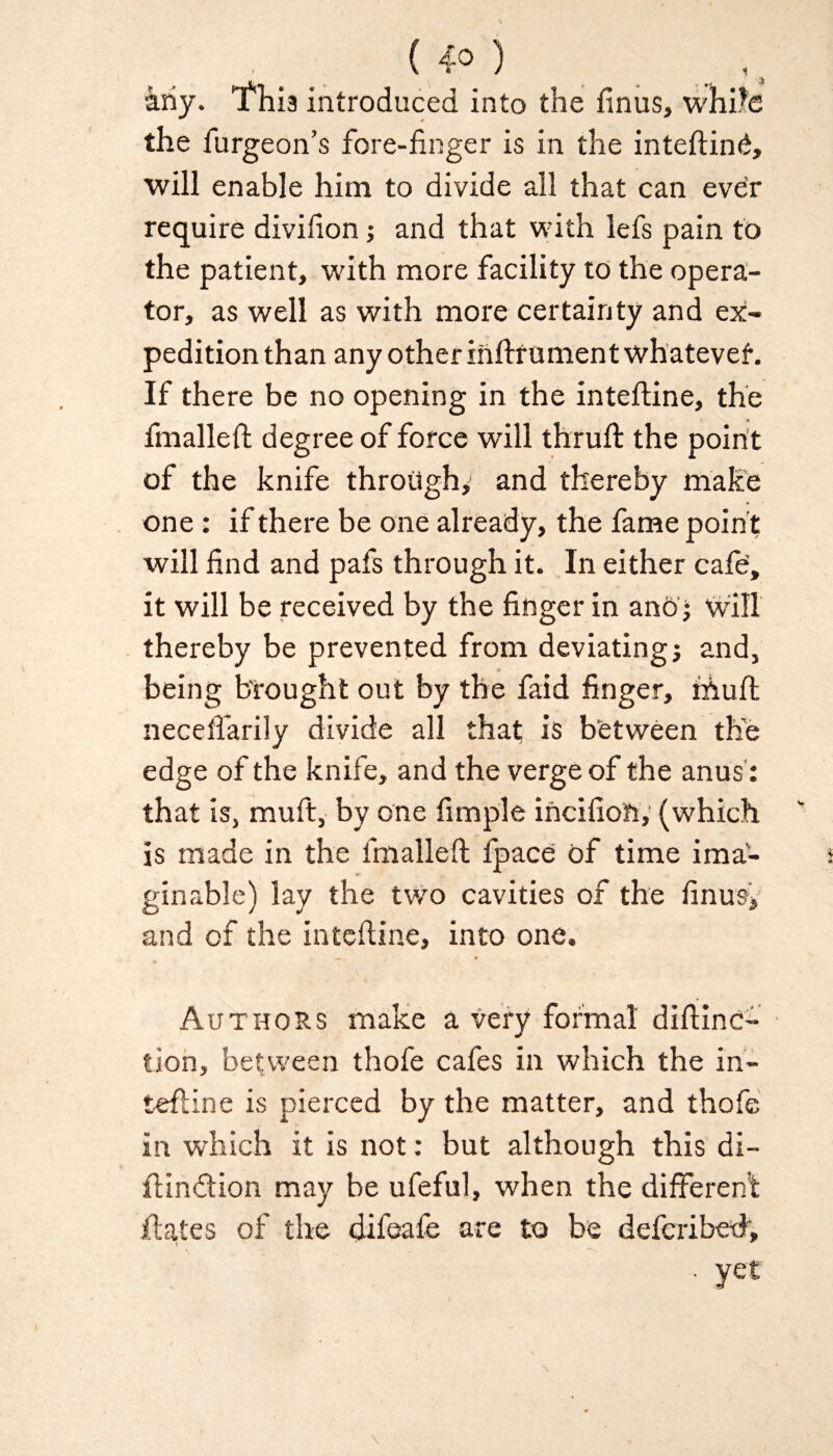 ( 4° ) any. 'fhia introduced into the finus, while the furgeon’s fore-finger is in the inteflinb, will enable him to divide all that can ever require divifion; and that with lefs pain to the patient, with more facility to the opera¬ tor, as well as with more certainty and ex¬ pedition than any other inflrument whatever. If there be no opening in the intefline, the fmallefl degree of force will thrufl the point of the knife through, and thereby make one: if there be one already, the fame point will find and pafs through it. In either cafe, it will be received by the finger in ano• will thereby be prevented from deviating; and, being brought out by the faid finger, niuft neceffarily divide all that is between the edge of the knife, and the verge of the anus': that is, muft, by one fimple incifion,’ (which is made in the fmallefl fpace of time ima¬ ginable) lay the two cavities of the fin us; and of the intefline, into one. Authors make a very formal diflinc- tion, between thofe cafes in which the in¬ tefline is pierced by the matter, and thofe in which it is not: but although this di- flindlion may be ufeful, when the different Hates of the difeafe are to be defcribed, \ ■ yet