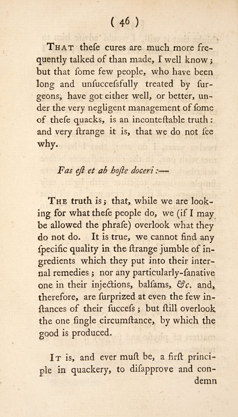That thefe cures are much more fre¬ quently talked of than made, I well know; but that fome few people, who have been long and unfuccefsfully treated by fur- geons, have got either well, or better, un¬ der the very negligent management of fome of thefe quacks, is an inconteftable truth : and very ftrange it is, that we do not fee I / ’ Fas ejl et ab hojie doceri:—■ The truth is j that, while we are look¬ ing for what thefe people do, we (if I may be allowed the phrafe) overlook what they do not do. It is true, we cannot find any fpecific quality in the ftrange jumble of in¬ gredients which they put into their inter¬ nal remedies j nor any particularly-fanative one in their injections, ballams, &c. and, therefore, are furprized at even the few in- flances of their fuccefs but ftill overlook the one fingle circumftance, by which the good is produced. It is, and ever mull be, a firft princi¬ ple in quackery, to difapprove and con¬ demn