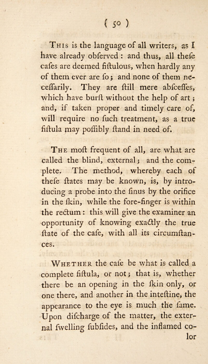 Th is is the language of all writers, as I have already obferved : and thus, all thefe cafes are deemed fiftulous, when hardly any of them ever are fo j and none of them ne- eeflarily. They are ftill mere abfcefles, which have burfl without the help of art; and, if taken proper and timely care of, will require no fuch treatment, as a true fiftula may pofiibly hand in need of. The moft frequent of all, are what arc called the blind, external; and the com¬ plete. The method, whereby each of thefe flates may be known, is, by intro¬ ducing a probe into the finus by the orifice in the fkin, while the fore-finger is within the redtum: this will give the examiner an opportunity of knowing exadtly the true hate of the cafe, with all its circumftan- ces. Whether the cafe be what is called a complete fiftula, or not j that is, whether there be an opening in the fkin only, or one there, and another in the inteftine, the appearance to the eye is much the fame. Upon difcharge of the matter, the exter¬ nal fwelling fubfides, and the inflamed co¬ lor
