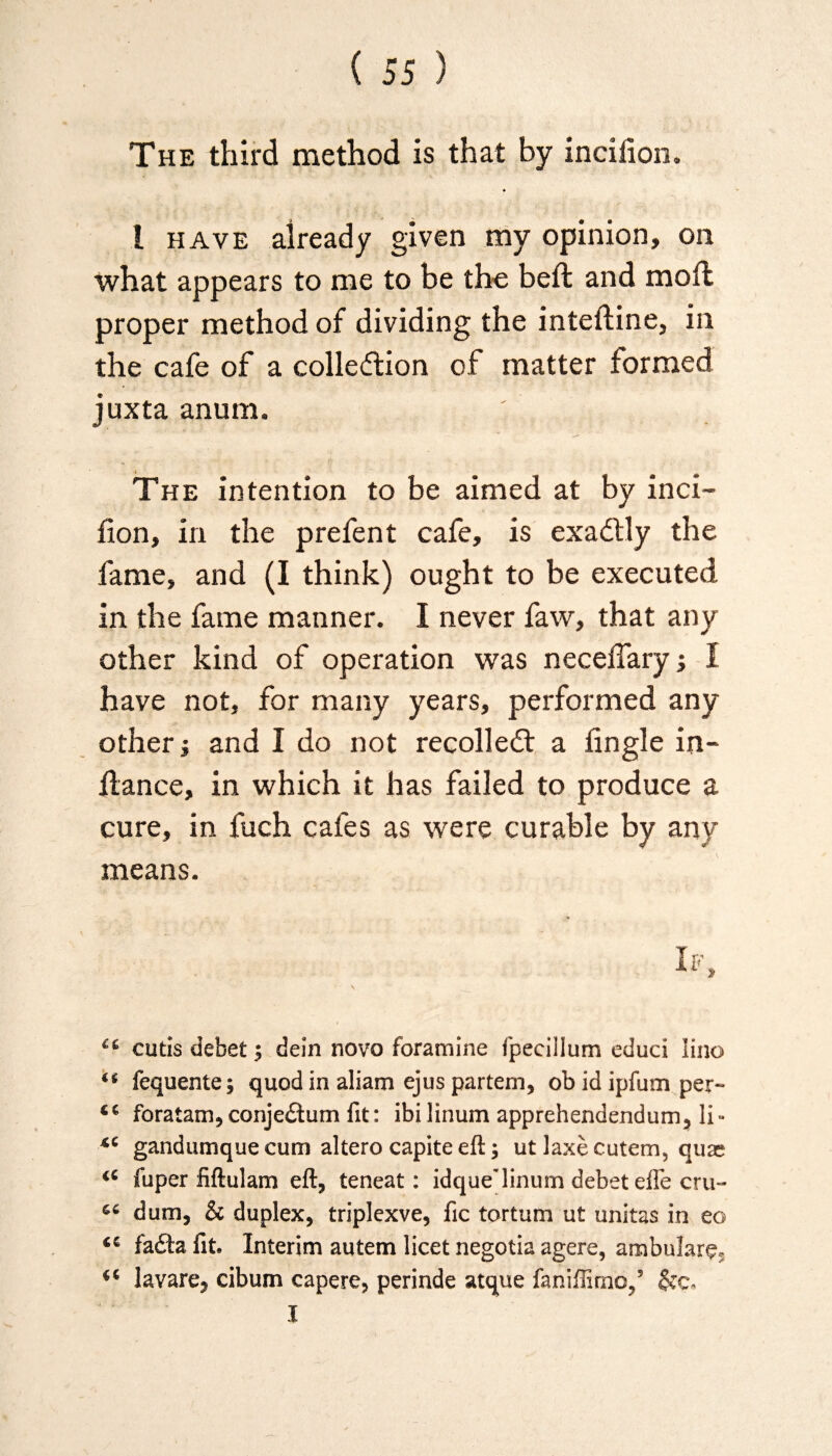 The third method is that by incilion. I have already given my opinion, on what appears to me to be the beffc and mod proper method of dividing the inteftine, in the cafe of a collection of matter formed juxta anum. The intention to be aimed at by inci- fion, in the prefent cafe, is exaCtly the fame, and (I think) ought to be executed in the fame manner. I never faw, that any other kind of operation was neceiTary j I have not, for many years, performed any other j and I do not recoiled a Angle in- flance, in which it has failed to produce a cure, in fuch cafes as were curable by any means. cutis debet; dein novo foramine fpecillum educi lino ** fequente; quod in aliam ejus partem, ob id ipfum per- foratam, conje£tum fit: ibilinum apprehendendum, li- *c gandumque cum altero capite eft ; ut laxe cutem, quae <£ fuper fiftulam eft, teneat: idque'linum debet efle cru- dum, & duplex, triplexve, fic tortum ut unitas in eo <£ fa£h fit* Interim autem licet negotia agere, ambulare, ** kvare, cibum capere, perinde atque faniffirac,5 gee*