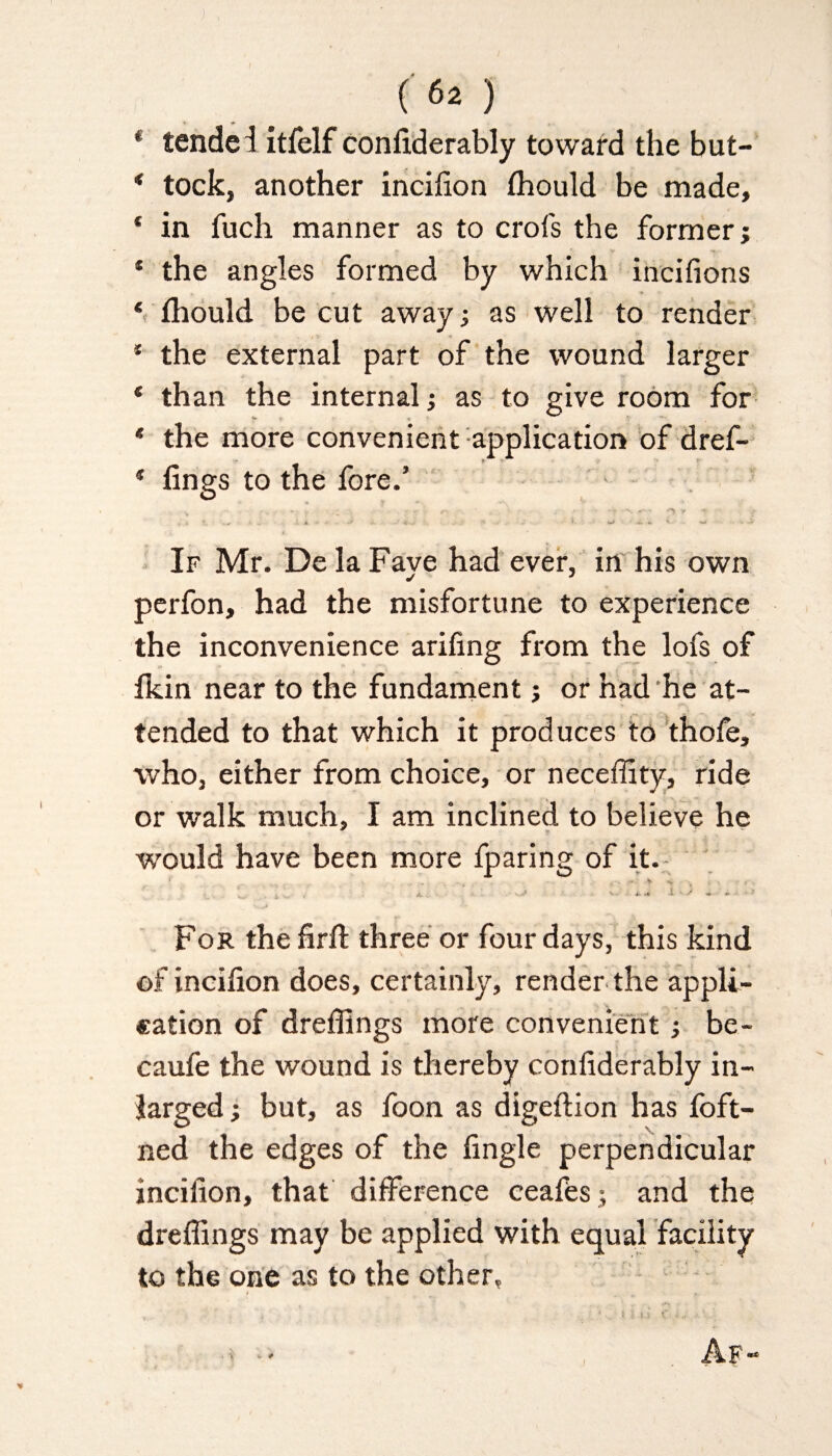 * tended itfelf confiderably toward the but- * tock, another inciiion fhould be made, * in fuch manner as to crofs the former; * the angles formed by which incifions ‘ fhould be cut away •, as well to render * the external part of the wound larger * than the internal; as to give room for * the more convenient application of dref- * lings to the fore.’ • • • <-• ' ' *v ^ <r -t / ; v. . * « .t .. ' < . * ~ V. w ■« If Mr. De la Faye had ever, in his own perfon, had the misfortune to experience the inconvenience arifing from the lofs of fkin near to the fundament j or had he at¬ tended to that which it produces to thofe, who, either from choice, or neceffity, ride or walk much, I am inclined to believe he would have been more fparing of it. ■ ■ - . ■ t '' * * i.. a.. -.<* v,: ** lyj For the firft three or four days, this kind of inciiion does, certainly, render the appli¬ cation of dreffings more convenient; be- caufe the wound is thereby confiderably in- larged ; but, as foon as digeftion has foft- ned the edges of the fingle perpendicular inciiion, that difference ceafes; and the dreffings may be applied with equal facility to the one as to the other.