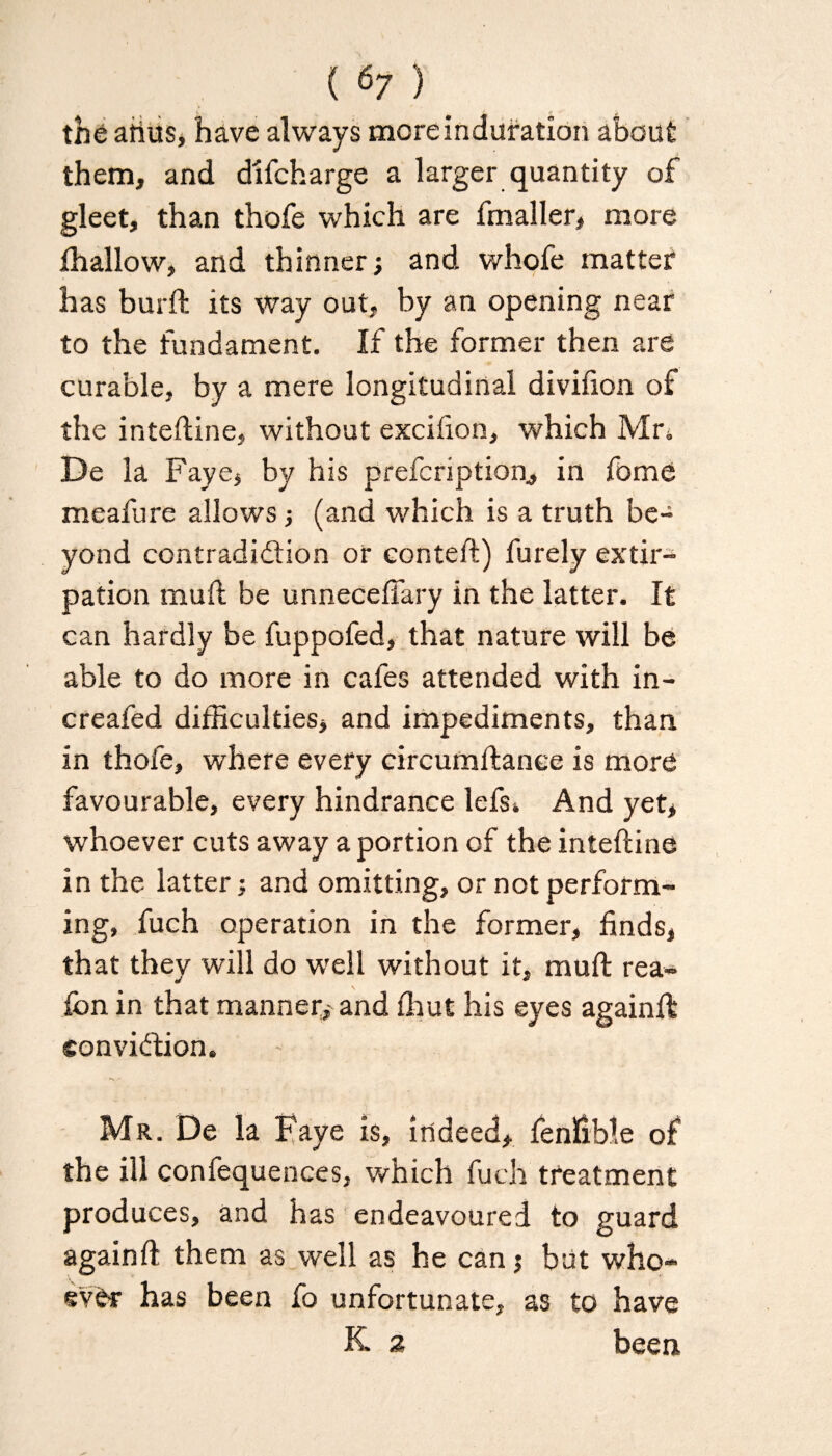 the atius, have always more induration about them, and difcharge a larger quantity of gleet, than thofe which are fmaller, more fhallow, and thinner; and whofe matter has burft its way out, by an opening near to the fundament. If the former then are curable, by a mere longitudinal divifxon of the inteftine, without excifion, which Mr, De la Faye, by his prefcription., in fome meafure allows; (and which is a truth be¬ yond contradiction or conteft) furely extir¬ pation tnuft be unneceffary in the latter. It can hardly be fuppofed, that nature will be able to do more in cafes attended with in- creafed difficulties, and impediments, than in thofe, where every circumftanee is more favourable, every hindrance lefs. And yet, whoever cuts away a portion of the inteftine in the latter; and omitting, or not perform¬ ing, fuch operation in the former, finds, that they will do well without it, muft rea- ion in that manner, and (hut his eyes againft conviction. - Mr. De la Kaye is, indeed, fenfible of the ill confequences, which fuch treatment produces, and has endeavoured to guard again ft them as well as he can$ but who¬ ever has been fo unfortunate, as to have K 2 been