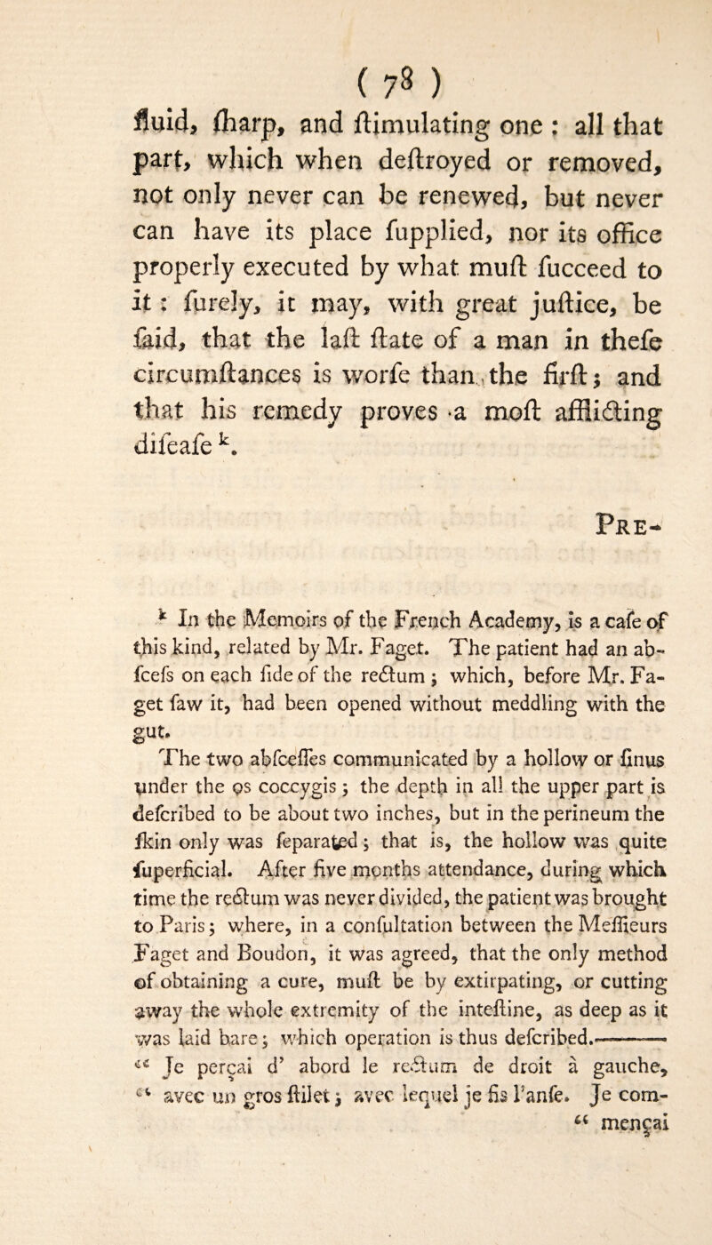 fluid, fharp, and Simulating one : all that parf, which when deftroyed or removed, not only never can be renewed, but never can have its place fupplied, nor its office properly executed by what mu ft fucceed to it: furely, it may, with great juftice, be faid, that the laft ftate of a man in thefe circumftances is worfe than the firft; and that his remedy proves a moft affiidting difeafe k. Pre- * In the Memoirs of the French Academy, is a cafe of this kind, related by Mr. Faget. The patient had an ab~ fcefs on each fide of the reftum ; which, before Mr. Fa¬ get faw it, had been opened without meddling with the gut. The two abfcefTes communicated by a hollow or finus ynder the qs coccygis; the depth in all the upper part is defcribed to be about two inches, but in the perineum the fkin only was feparafced; that is, the hollow was quite fuperficial. After five months attendance, during which time the re&um was never divided, the patient was brought to Paris; where, in a confultation between the Meffieurs Faget and Bouden, it was agreed, that the only method of obtaining a cure, muft be by extirpating, or cutting away the whole extremity of the inteftine, as deep as it was laid hare; which operation is thus deferibed.— Je pereai d’ abord le rectum de droit a gauche, avec un gros ftilet avec lequel je fis Tanfe, Je corn- mencai