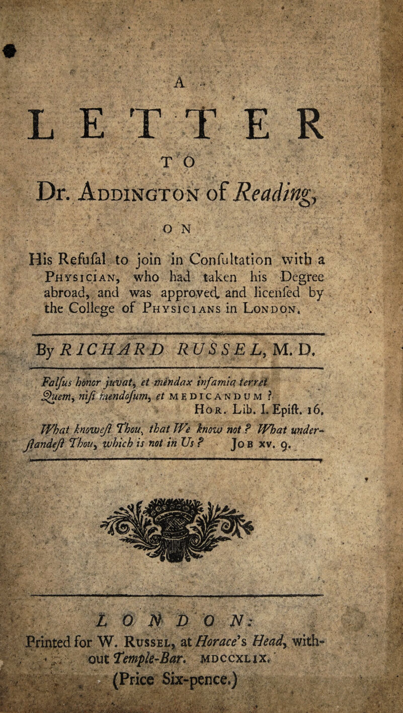 * A • •• L T TO Dr. jm W O N His Refufal to join in Confultation witb a Ph ysician, who had taken his Degree abroad, and was approved, and licenfed by the College of Physicians in London. By RICHARD RUSSEL, M. D, ' V < •- Falfus honor juv at, et mendax inf ami a ferret nifi hundofum^ pt medicandum ?- Hor.;L Epift*r 16, What knowefl Thou\ that We know not ? What under- jlandefl Thou> which is not in Us ? Jo b xv, 9. ■w Z O N D O N: Printed for W. Russel, at Horace’s Head, with¬ out 7*mple-Bar. mdccxlix. .. . t *-■ 4 & r'm. (Price Six-pence.) ... V. r&J&fiStW XX ‘m • V- f» Vf . ’ V' i-r > '