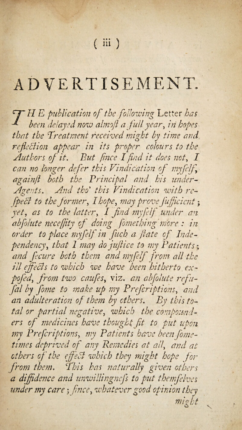 r* AD VERTIS CJ~ H E publication of the following Letter has been delayed now almojl a full year, in hopes that the Treatment received might by time and reflection appear in its proper colours to the Authors of it. But fnce I find it does not, I can no longer defer this Vindication of myfelfl againft both the Principal and his under- Agents. And tko' this Vindication with re- fpeci to the former, I hope, may prove\J'uficicnt; yet, as to the latter, I find myfelf under an abfoiute necefjity of doing fometlying more : in order to place myfelf in finch a fate cf Inde¬ pendency, that 1 may do juflice to my Patients; and fiecure both them and myfelf from all the ill effects to which we have been hitherto ex- pofied, from two caufes, viz. an abfoiute refiu- fial by fiome to make up my Prefcriptions, and an adulteration of them by others. By this to¬ tal or partial negative, which the compound¬ ers cf medicines have thought fit to put upon my Prefcriptions, my Patients have been fome- times deprived of any Remedies at all, and at ethers of the effedl which they might hope for from them. This has naturally given others a diffidence and nnwillingncfls to put themfehes under my care; fince, whatever good opinion they , might