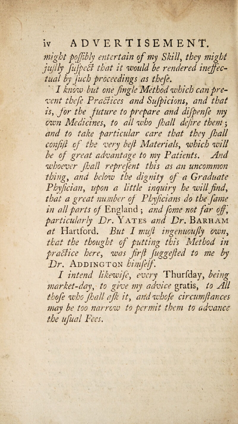 I iv ADVERTISEMENT. might poffibly entertain of my Skill, they might jujlly fufpedl that it would be rendered ineffec¬ tual by fuch proceedings as thefe. I know but one Jingle Method which can pre- rvent thefe Practices and Sufpicions, and that is, for the f uture to prepare and difpenfe my own Medicines, to all who Jhall dejire them j and to take particular care that they Jhall conffl of the very bed Materials, which will be of great advantage to my Patients. < And whoever fall reprefent this as an uncommon thing, and below the dignity of a Graduate Phyfician, upon a little inquiry he willfind, that a great number of Phyficians do the fame in all parts of England ; and fome not far offj particularly Dr. Yates and Dr. Barham at Hartford. But I mufi wgenuoujly own, that the thought of putting this Method in pr a Slice here, was fir ft jagg fed to me by Dr. Addington himjef. I intend like wife, every Thurfday, being market-day, to give my advice gratis, to All thofe who fie all ajk it, and whofe circumfiances may be too narrow to permit them to advance the ufual Fees.