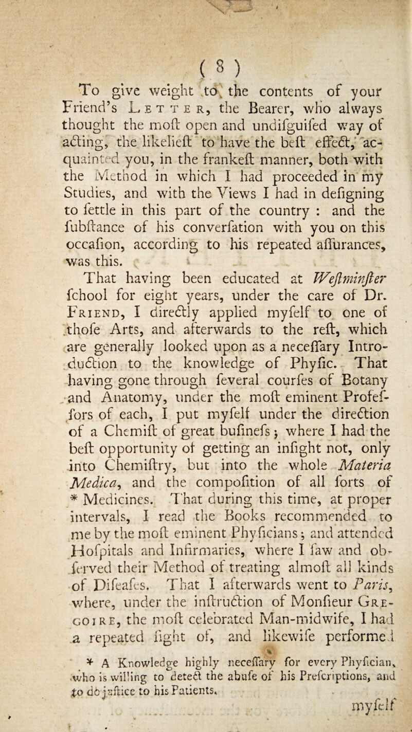 To give weight to the contents of your Friend’s Letter, the Bearer, who always thought the moft open and undifguifed way of acling, the likelieit to have the beft effeft, ac¬ quainted you, in the franked: manner, both with the Method in which I had proceeded in my Studies, and with the Views I had in defigning to fettle in this part of the country : and the fubftance of his converfation with you on this occafion, according to his repeated affurances, was this. That having been educated at TVeftminJler fchool for eight years, under the care of Dr. Friend, I directly applied myfelf to one of thofe Arts, and afterwards to the reft, which are generally looked upon as a neceffary Intro¬ duction to the knowledge of Phyfic. That having gone through feveral courfes of Botany and Anatomy, under the moft eminent Profef- fors of each, I put myfelf under the direction of a Chtmift of great bufinefs; where I had the beft opportunity of getting an infight not, only into Chemiftry, but into the whole Materia Medica, and the compofition of all forts of * Medicines. That during this time, at proper intervals, I read the Books recommended to me by the moft eminent Phvficians; and attended Hofpitals and Infirmaries, where I law and ob- ferved their Method of treating almoft all kinds of Difeafes. That I afterwards went to Paris, where, under the inftrudtion of Monfieur Gre¬ co ire, the moft celebrated Man-midwife, I had a repeated light of, and likewife performed * A Knowledge highly neceffary for every Phyfician* .who is willing to deted the abufe of his Prefer*ptions, and to dbiaftice to his Fatients* myfelf