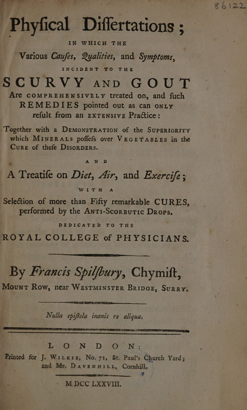 -Phyfical Differtations ; Various Caufes, Qualities, and Symptoms, INCIDENT TO THE SCURVY ann GOUT Are COMPREHENSIVELY treated on, and fuch REMEDIES pointed out as can onty refult from an EXTENSIVE Prattice: Together with a DemonstTraTion of the SuPERIORITY which MineRaAts poflefs over VEGETABLES in the Cure of thefe Disorpers. a ep A Treatife on Diet, Air, and Exercife: ‘ OE TS Ba Selection of more than Fifty remarkable CURES, performed by the Anri-Scorgutic Drops. DEDICATED TO THE ROYAL COLLEGE of PHYSICIANS. | By Francis Spilfbury, Chymitt, Mount Row, near Westminster Bripcez, Surry. Nulla epiftola inanis re aliqua. Dh Ne DG e iN, ‘Printed for J. Wruxie, No. 71, St. Paul’s Church Yard ; , and Mr. Davenuitt, Cornhill, # Si a al - - MDCC LXXVIIl.