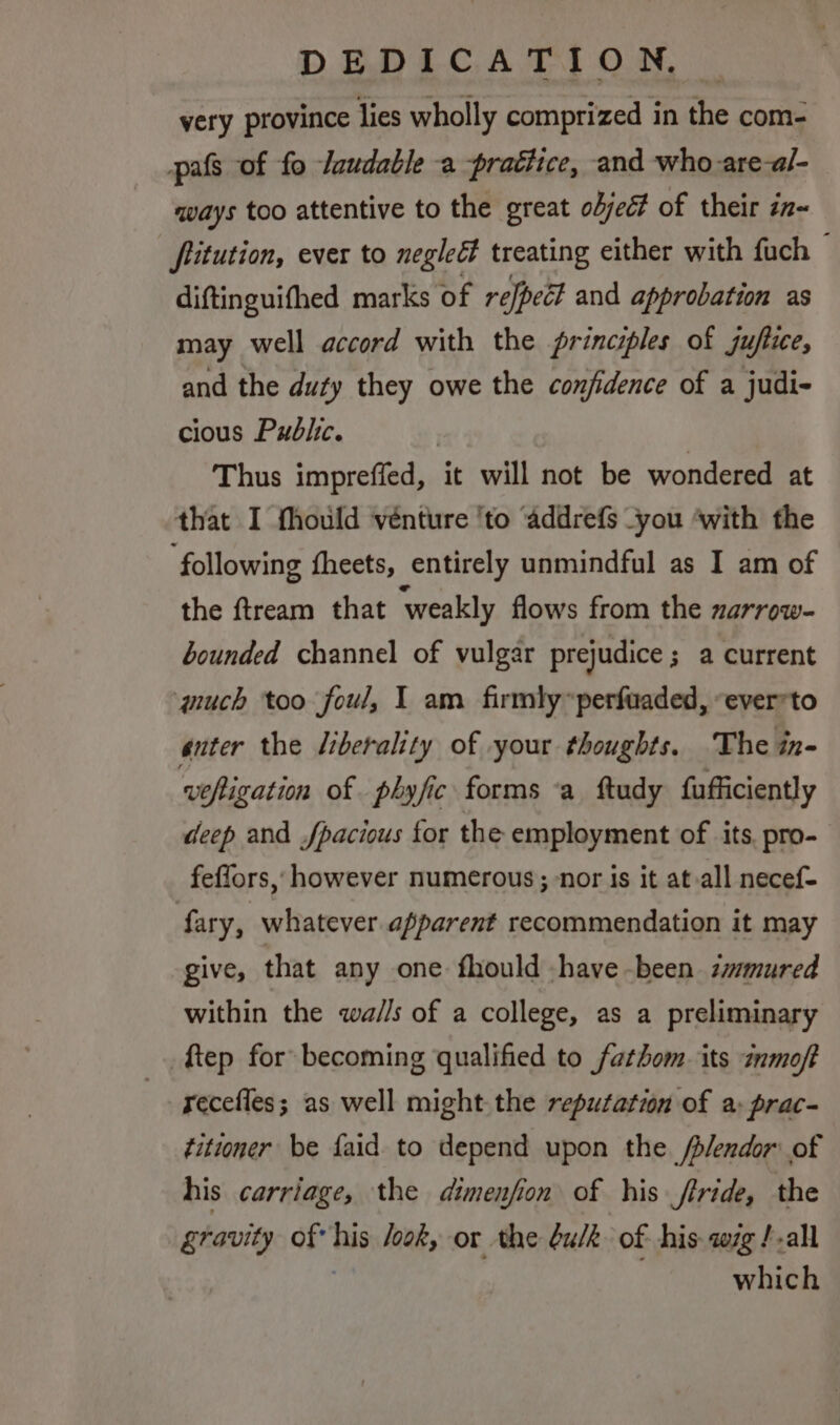 very province lies wholly comprized in the com- pats of fo /uudable a praétice, and who are-al- mays too attentive to the great objec? of their zn~ fitution, ever to neglect treating either with fuch — diftinguifhed marks of refpett and approbation as may well accord with the principles of jufixe, and the duty they owe the confidence of a judi- cious Public. | Thus impreffed, it will not be wondered at that I fhould vénture ‘to ‘addrefs you ‘with the ‘following fheets, entirely unmindful as I am of the ftream that ‘weakly flows from the zarrow- bounded channel of vulgar prejudice; a current wuch too foul, I am firmly “perfuaded, “everrto enter the liberality of your thoughts. The in- wofivation of phyfic forms ‘a ftudy fufficiently deep and fpacious for the employment of its. pro- feffors, however numerous; nor is it at.all necef- fary, whatever apparent recommendation it may give, that any one fhould have been immured within the wa/l/s of a college, as a preliminary ftep for becoming qualified to fathom its ¢nmoft recefles; as well might the reputation of a: prac- titioner be faid to depend upon the /plendor: of his carriage, the dimenfion of his frride, the gravity of his look, or the bulk of his zg /-all which