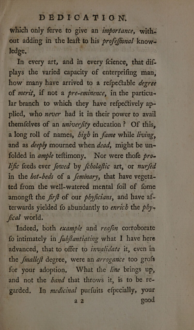 which only ferve to give an importance, withs out adding in ‘the leaft to his profefional know- ledge. a | In every art, and in every fcience, that dif- plays the varied capacity of enterprifing man, how many have arrived to a refpectable degree of merit, if not a pre-eminence, in the particu lar branch to which they have refpectively ap- plied, who never had it in their power to avail themfelves of an univerfity education? OF this, a long roll of names, Jigh in fame while ving, and as deeply mourned when dead, might be un- folded in ample teftimony. Nor were thofe fro. lific feeds ever fowed by /cholaftic art, or nurfed in the 4of-beds of a feminary, that have vegeta- ted from the well-watered mental foil of fome amongtt the fir? of our phyficians, and have af- terwards yielded fo abundantly to enrich the phy- fical world. : Indeed, both example and reafon corroborate fo intimately in f/ub/tantiating what I have here advanced, that to offer to invalidate it, even in the fmalleft degree, were an arrogance too grofs for your adoption, What the /ime brings up, and not the Aand that throws it, is to be. re- garded, In medicinal purfuits efpecially, your a 2 good