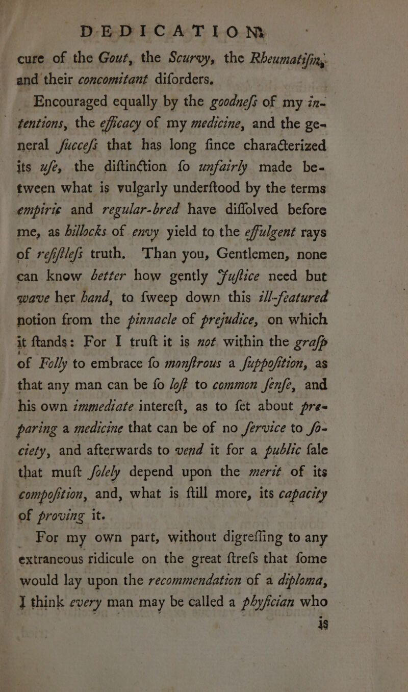 cure of the Gout, the Scurvy, the Rbeumatifin, and their concomitant diforders. _ Encouraged equally by the goodne/s of my iz- _ fentions, the efficacy of my medicine, and the ge= neral fucce/s that has long fince charaCterized its ufe, the diftin@ion fo unfairly made be- tween what is vulgarly underftood by the terms empirie and regular-bred have diffolved before me, as hillocks of envy yield to the effulgent rays of reffilefs truth, Than you, Gentlemen, none can know etter how gently Yuftice need but qwave her hand, toa {weep down this 7//-featured notion from the pinnacle of prejudice, on which it ftands: For I truft it 1s mot within the grafp of Folly to embrace fo monftrous a fuppofition, as that any man can be fo /of to common fenfe, and his own immediate intereft, as to fet about pre~ paring a medicine that can be of no fervice to fo- ciety, and afterwards to vend it for a pudlic fale that muft Jolely depend upon the merit of its compo/ition, and, what is ftill more, its capacity of proving it. _ For my own part, without digrefling to any extraneous ridicule on the great ftrefs that fome _ would lay upon the recommendation of a diploma, J think every man may be called a phyfician who is