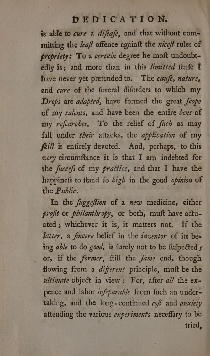 is able to cure a difeafe, and that without com- mitting the /ea/ offence againft the niceff rules of propriety: To a certain degree he moft undoubt- édly is; and more than in this /:mitted fenfe I have never yet pretended to. The caufe, nature, and cure of the feveral diforders to which my Drops are adapted, have formed the great /cope of my ¢alents, and have been the entire dent of my refearches, 'To the relief of fuch as may fall under their attacks, the application of my frill is entirely devoted. And, perhaps, to this very circumftance it is that I am indebted for the fucce/s of my praétice, and that I have the happinefs to ftand fo Aigh in the good opinion of the Public. In the fuggeftion of a new medicine, either profit or philanthropy, or both, muft have attu- ated ; whichever it is, it matters not. If the latter, a fincere belief in the znventor of its be- ing able to do good, is furely not to be fufpected ; or, if the former, ftill the fame end, though flowing from a different principle, muft be the ultimate objec in view: For, after a// the ex- pence and labor znfeparable from fuch an under- ‘taking, and the long-continued cof and anxiety attending the various experiments neceflary to be tried,