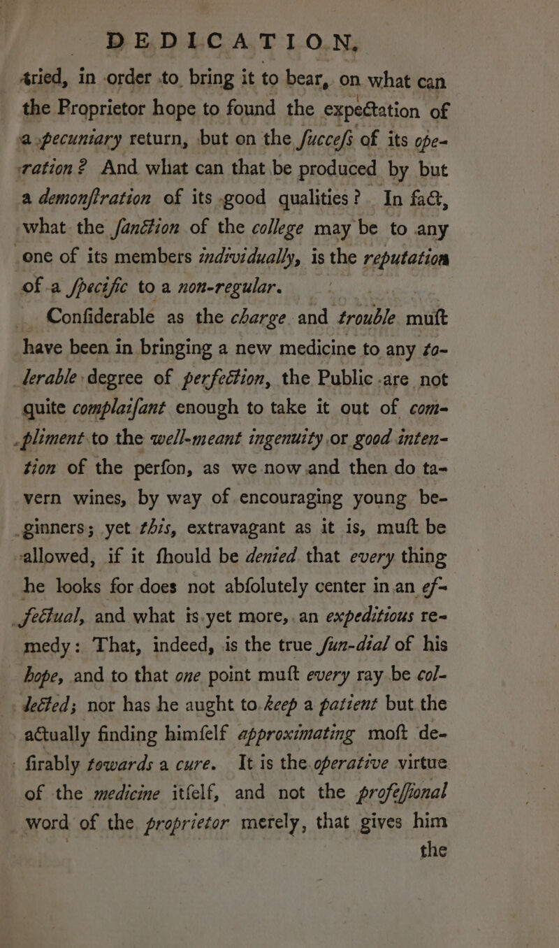 _ Aried, in order to bring it to bear, on what can the Proprietor hope to found the expedtation of a pecuniary return, but on the Succefs of its ope- ration? And what can that be produced by but a demonfiration of its good qualities? In fa, what. the /anéction of the college may be to any one of its members individually, is the reputation of a fpecific to a non-regular. } Confiderable as the charge and trouble mitt have been in bringing a new medicine to any #o- lerable degree of perfection, the Public are not quite complaifant enough to take it out of com- _pliment to the well-meant ingenuity or good inten- tion of the perfon, as we -now.and then do ta-= vern wines, by way of encouraging young be- _ginners; yet ¢4is, extravagant as it is, muft be allowed, if it fhould be denied that every thing he looks for does not abfolutely center in an ¢/- _Jeétual, and what ts.yet more,.an expeditious te- medy: That, indeed, is the true /un-dial of his hope, and to that one point muft every ray be col- _. deGfed; nor has he aught to. deep a patient but the actually finding himfelf approximating moft de- firably towards a cure. It is the.operative virtue of the medicine itfelf, and not the profefional _ word of the. proprietor merely, that gives him | the