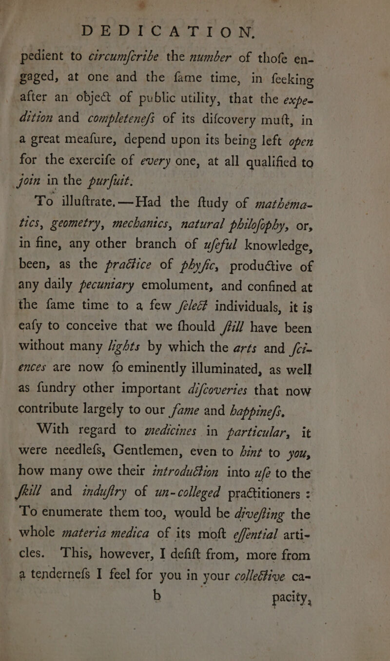 $ DEDICATION. pedient to circumfcribe the number of thofe en- gaged, at one and the fame time, in fecking after an objet of public utility, that the expe. dition and completenef; of its difcovery mutt, in a great meafure, depend upon its being left open for the exercife of every one, at all qualified to join in the purfuit. To illuftrate.—Had the ftudy of mathema- tics, geometry, mechanics, natural philofophy, or, in fine, any other branch of u/eful knowledge, been, as the practice of phyfic, produdtive of any daily pecunzary emolument, and confined at the fame time to a few /é/ec# individuals, it is eafy to conceive that we fhould fill have been without many /ights by which the arts and /ci- ences are now fo eminently illuminated, as well as fundry other important di/coveries that now contribute largely to our fame and happine/s, With regard to medicines in particular, it were needlefs, Gentlemen, even to Aint to yOu, how many owe their introduction into ufe to the frill and indufiry of un-colleged practitioners : To enumerate them too, would he diveffing the _ whole materia medica of its moft effential arti- cles. This, however, I defift from, more from a tendernefs I feel for you in your colledfive ca b pacity,