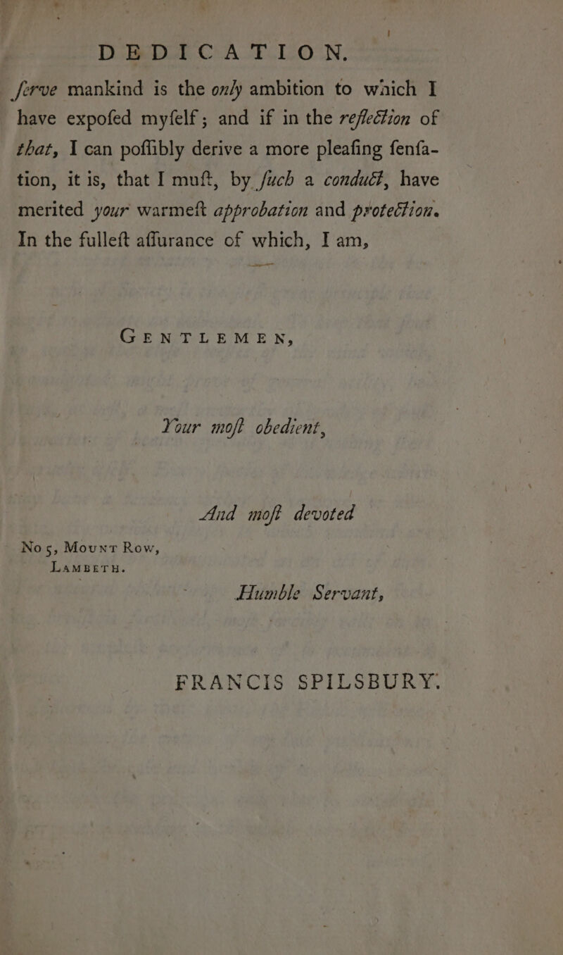 DEBEDICA T.LON. ferve mankind is the on/y ambition to which I have expofed myfelf; and if in the reflection of that, 1 can poflibly derive a more pleafing fenfa- tion, it is, that I muft, by /uch a condué#, have merited your warmett approbation and protection. In the fulleft affurance of which, I am, ae GENTLEMEN, Your moft obedient, And moft devoted Nos, Mount Row, LAMBETH. Humble Servant, FRANCIS SPILSBURY.