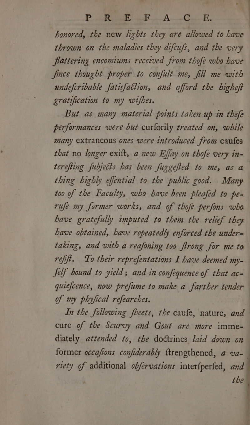 P ee ae A. Ok thrown on the maladies they difcufi, and the very flattering encomiums received from thofe who have fince thought proper to confult me, fill me with undefcribable fatisfaction, and afford the higheff gratification to my wifhes. But as many material points taken up in thefe performances were but curforily treated on, while many extraneous ones were introduced from caufes that no longer exilt, a new Effay on thofe very in- terefiing fubjetts has been fuggefted to me, as a thing highly effential to the public good. Many too of the Faculty, who have been pleafed to pe- rufe my former works, and of thofe perfons who have gratefully imputed to them the relief they have obtained, have repeatedly enforced the under~ taking, and with a reafoning too ftrong for me to refift. To their reprefentations I have deemed my- felf bound to yield; and in confequence of that ac- quiefcence, now prefume to make a farther tender of my phyfical refearches. cure of the Scurvy and Gout are more imme- diately attended to, the doétrines laid down on