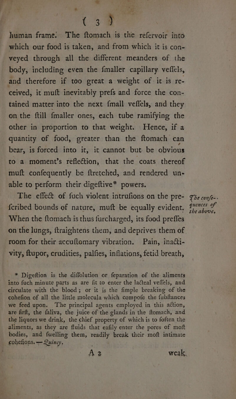 %. or (39 human frame. The ftomach is the refervoir into which our food is taken, and from which it is con- veyed through all the different meanders of the body, including even the fmaller capillary veffels, and therefore if too great a weight of it is re- ceived, it muft inevitably prefs and force the con- tained matter into the next {mall vefiels, and they on the ftill fmaller ones, each tube ramifying the other in proportion to that weight. Hence, if a quantity of food, greater than the ftomach can bear, is forced into it, it cannot but be obvious to a moment’s reflection, that the coats thereof muft confequently be ftretched, and rendered un- able to perform their digeftive* powers. The effect of fuch violent intrufions on the pre- {cribed bounds of nature, muft be equally evident. When the ftomach is thus furcharged, its food preffes on the lungs, ftraightens them, and deprives them of room for their accuftomary vibration. Pain, inacti- vity, ftupor, crudities, palfies, inflations, fetid breath, * Digeftion is the diffolution or feparation of the aliments into fuch minute parts as are fit to enter the lacteal veffels, and circulate with the blood; or it is the fimple breaking of the cohefion of all the little molecula which compofe the fubftances we feed upon. ‘The principal agents employed in this action, are firft, the faliva, the juice of the glands in the ftomach, and the liquors we drink, the chief property of which is to foften the aliments, as they are fluids that eafily enter the pores of moft bodies, and fwelling them, ee break their moft intimate cohefions. — Quincy, The confe-. quences of the above,