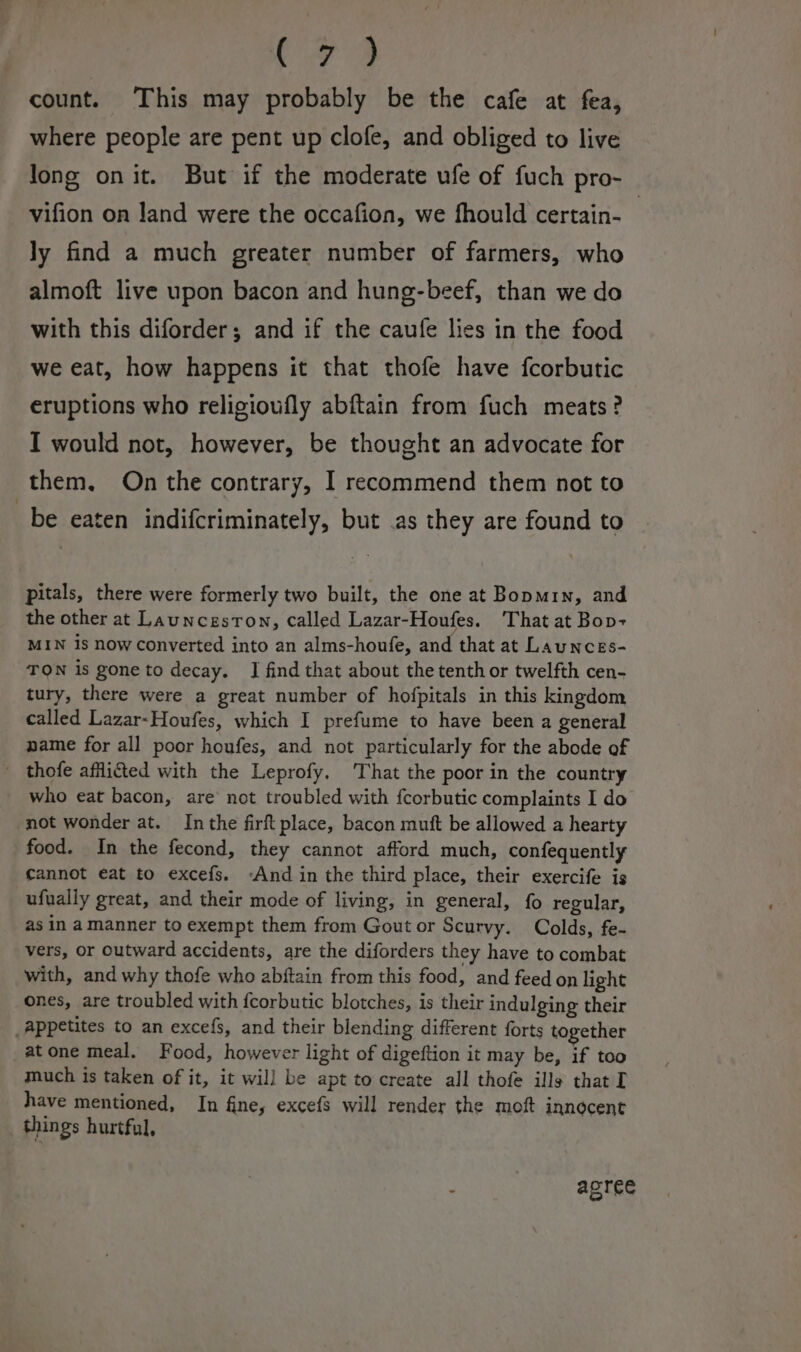 cs 4 count. This may probably be the cafe at fea, where people are pent up clofe, and obliged to live long onit. But if the moderate ufe of fuch pro- _-vifion on Jand were the occafion, we fhould certain-— ly find a much greater number of farmers, who almoft live upon bacon and hung-beef, than we do with this diforder; and if the caufe lies in the food we eat, how happens it that thofe have fcorbutic eruptions who religioufly abftain from fuch meats? I would not, however, be thought an advocate for them. On the contrary, I recommend them not to be eaten indifcriminately, but .as they are found to pitals, there were formerly two built, the one at Bopmin, and the other at Launceston, called Lazar-Houfes. That at Bop- MIN is now converted into an alms-houfe, and that at Launces- TON is gone to decay. JI find that about the tenth or twelfth cen- tury, there were a great number of hofpitals in this kingdom called Lazar-Houfes, which I prefume to have been a general name for all poor houfes, and not particularly for the abode of _ thofe afflicted with the Leprofy. That the poor in the country who eat bacon, are not troubled with fcorbutic complaints I do not wonder at. Inthe firft place, bacon mutt be allowed a hearty food. In the fecond, they cannot afford much, confequently cannot eat to excefs. ‘And in the third place, their exercife is ufually great, and their mode of living, in general, fo regular, as in amanner to exempt them from Gout or Scurvy. Colds, fe- vers, or outward accidents, are the diforders they have to combat with, and why thofe who abftain from this food, and feed on light ones, are troubled with {corbutic blotches, is their indulging their appetites to an excefs, and their blending different forts together atone meal. Food, however light of digeftion it may be, if too much is taken of it, it wil] be apt to create all thofe ills that I have mentioned, In fine, excefs will render the moft innocent things hurtful, ; agree