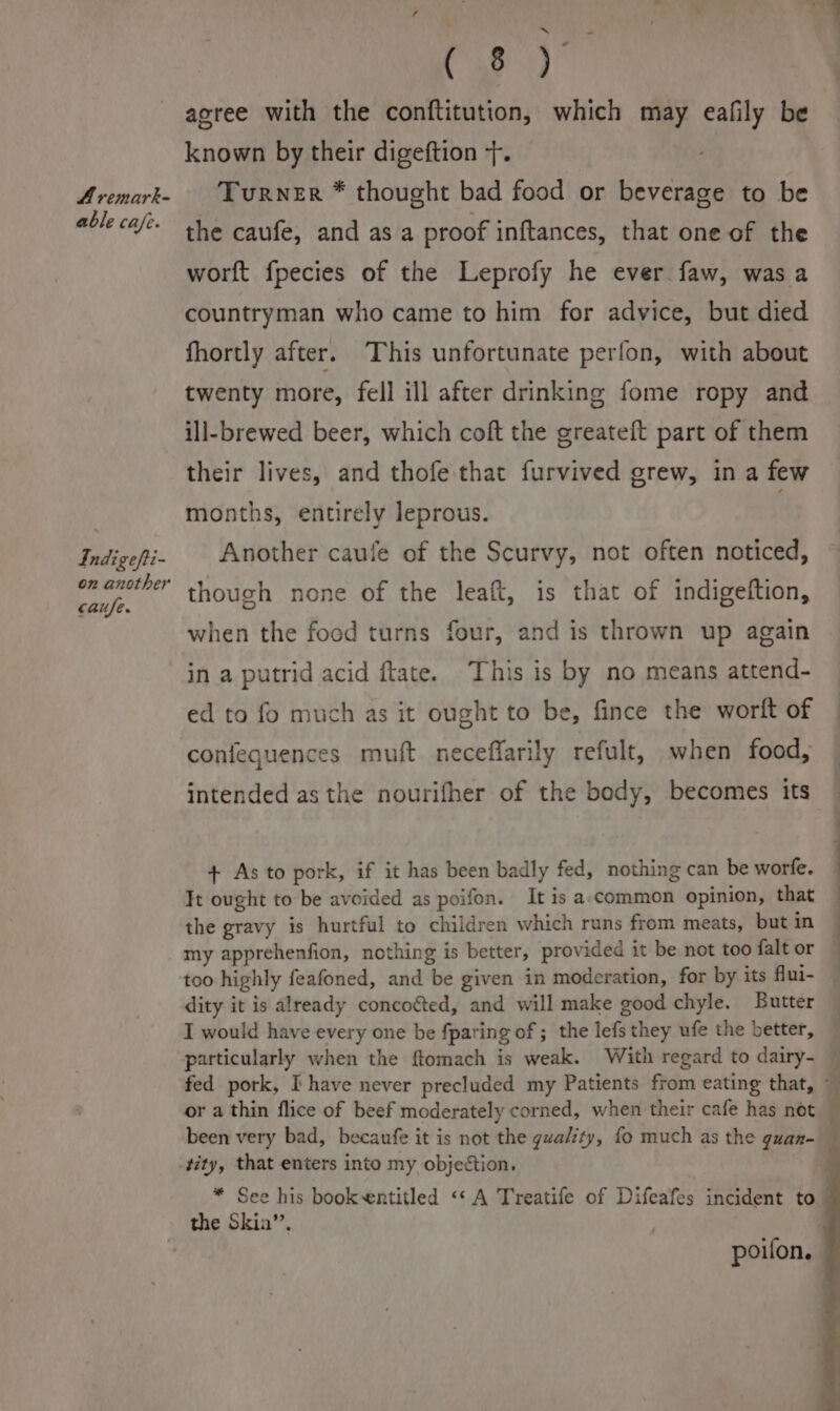 A remark- able cafe. Indigefti a on another caufe. ee agree with the conftitution, which may eafily be known by their digeftion +. Turner * thought bad food or beverage to be the caufe, and asa proof inftances, that one of the worft fpecies of the Leprofy he ever faw, wasa countryman who came to him for advice, but died fhortly after. This unfortunate perfon, with about twenty more, fell ill after drinking fome ropy and ill-brewed beer, which coft the greateft part of them their lives, and thofe that furvived grew, in a few months, entirely leprous. . Another caufe of the Scurvy, not often noticed, though none of the leaft, is that of indigeftion, when the food turns four, and is thrown up again in a putrid acid ftate. ‘This is by no means attend- ed to fo much as it ought to be, fince the wortt of confequences muft neceflarily refult, when food, intended as the nourifher of the body, becomes its + As to pork, if it has been badly fed, nothing can be worfe. Tt ought to be avoided as poifon. It is a.common opinion, that the gravy is hurtful to children which runs from meats, but in my apprehenfion, nothing is better, provided it be not too falt or too highly feafoned, and be given in moderation, for by its flui- dity it is already concoéed, and will make good chyle. Butter I would have every one be fparing of ; the lefs they ufe the better, particularly when the ftomach is weak. With regard to dairy- — fed pork, I have never precluded my Patients from eating that, : or a thin flice of beef moderately corned, when their cafe has not been very bad, becanfe it is not the gualty, fo much as the guan- | tity, that enters into my objection, * See his bookentitled ‘« A Treatife of Difeafes incident to the Skin”, poifon.