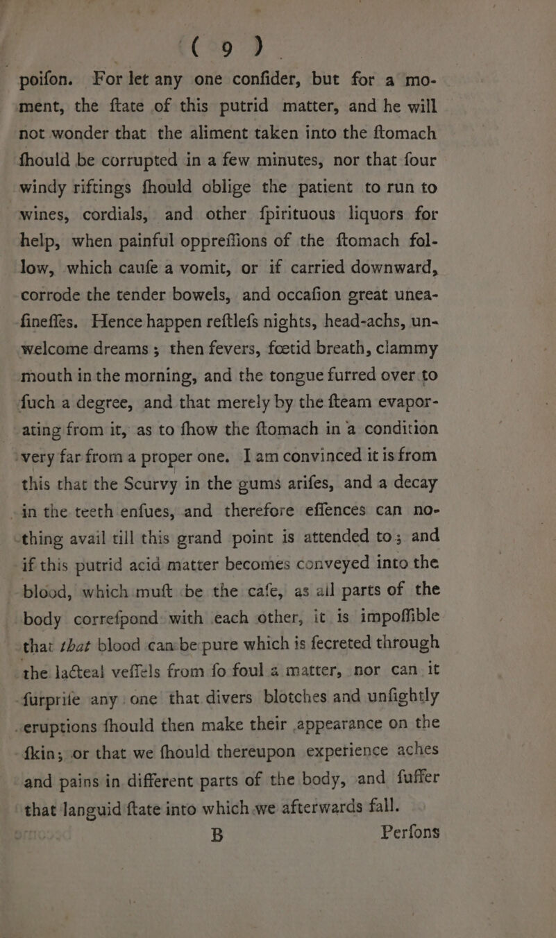| CODD . poifon. For let any one confider, but for a mo- ment, the ftate of this putrid matter, and he will not wonder that the aliment taken into the ftomach fhould be corrupted in a few minutes, nor that four windy riftings fhould oblige the patient to run to wines, cordials, and other fpirituous liquors for help, when painful oppreffions of the ftomach fol- low, which caufe a vomit, or if carried downward, corrode the tender bowels, and occafion great unea- fineffes. Hence happen reftlefs nights, head-achs, un- welcome dreams; then fevers, foetid breath, clammy mouth in the morning, and the tongue furred over. to fuch a degree, and that merely by the fteam evapor- ating from it, as to fhow the ftomach in a condition -very far from a proper one. Iam convinced it isfrom this that the Scurvy in the gums arifes, and a decay -in the teeth enfues, and therefore effences can no- -thing avail till this grand point is attended to; and if this putrid acid matter becomes conveyed into the blood, which muft be the cafe, as ail parts of the body correfpond with each other, it is impoffible that that blood canbe pure which is fecreted through the lacteal veffels from fo foul a matter, nor can. it furprife any one that divers blotches and unfightly -eruptions fhould then make their appearance on the {kin; or that we fhould thereupon expetience aches and pains in different parts of the body, and fuffer that languid ftate into which we afterwards fall. . B Perfons