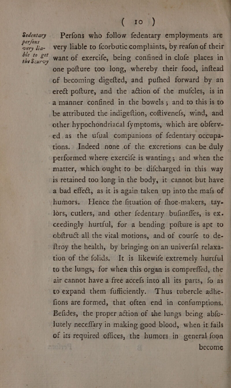 Sedentary persons very lia- ble to get the Scurvy C @o'}) Perfons who follow fedentary employments are very liable to {corbutic complaints, by reafon of their want of exercife, being confined in clofe places in one pofture too long, whereby their food, inftead of becoming digefted, and pufhed forward by an ere&amp;t pofture, and the action of the mufcles, is in a manner confined in the bowels; and to this is to be attributed the indigeftion, coftivenefs, wind, and other hypochondriacal fymptoms, which are obferv- ed.as the ufual companions of fedentary occupa- tions. Indeed none of the excretions can be duly performed where exercife is wanting; and when the matter, which ought to be difcharged in this way is retained too long in the body, it cannot but have a bad effect, as it is again taken up into the mafs of humors, Hence the fituation of fhoe-makers, tay- lors, cutlers, and other fedentary bufinefles, is ex. ceedingly hurtful, for a bending pofture is apt to obftruct all the vital motions, and of courfe to de- ftroy the health, by bringing on an univerfal relaxa- tion of the folids. It is likewife extremely hurcful to the lungs, for when this organ is compreffed, the air cannot have a free accefs into all its parts, fo as to expand them fufficiently. Thus tubercle adhe- fions are formed, that often end in confumptions, lutely neceflary in making good blood, when it fails of its required offices, the humors in general fogn