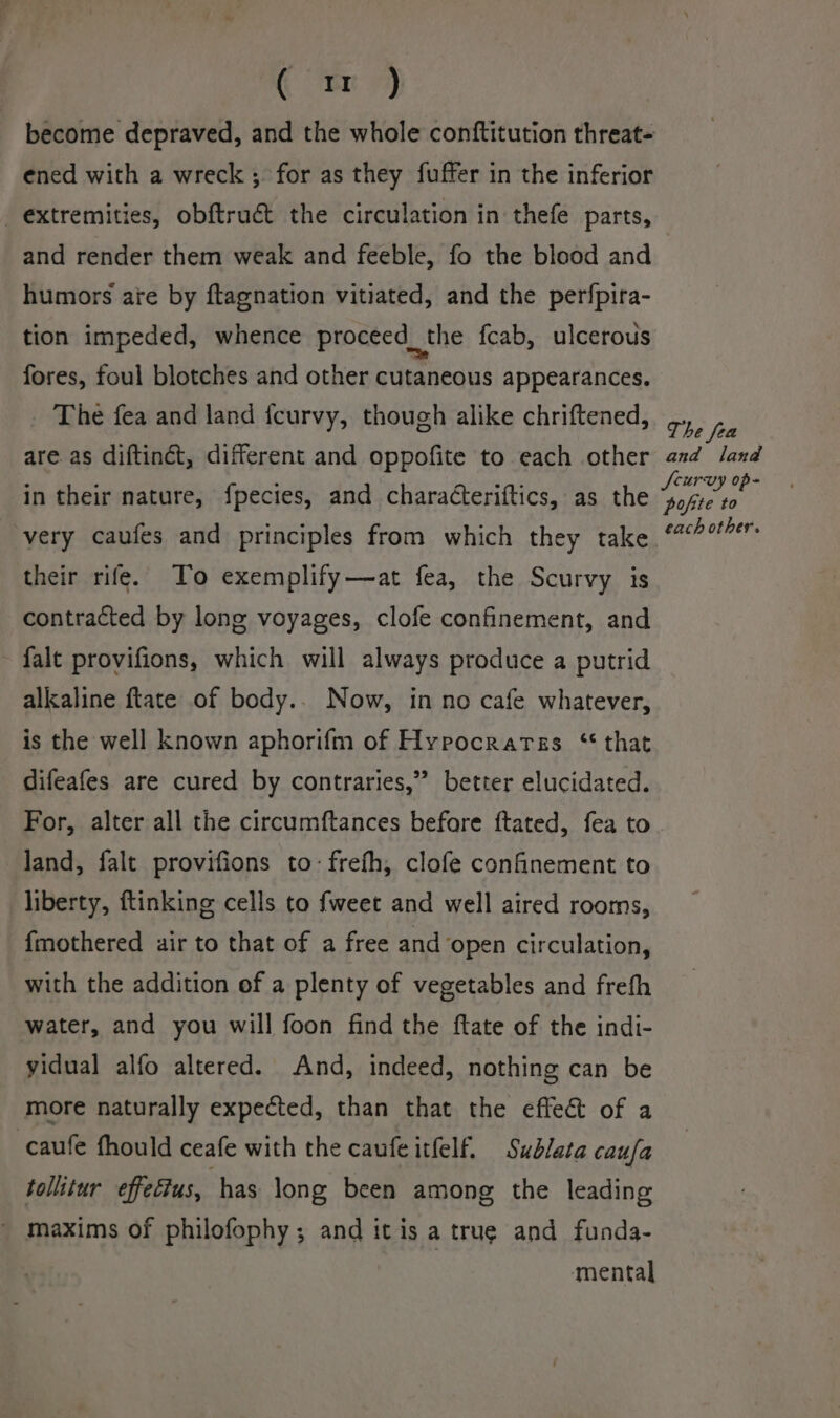 (mr become depraved, and the whole conftitution threat- ened with a wreck ;. for as they fuffer in the inferior extremities, obftruct the circulation in thefe parts, and render them weak and feeble, fo the blood and humors ate by ftagnation vitiated, and the perfpira- tion impeded, whence proceed_the fcab, ulcerous fores, foul blotches and other cutaneous appearances. The fea and land {curvy, though alike chriftened, The fea are. as diftinct, different and oppofite to each other and land in their nature, fpecies, and characteriftics, as the AS? very caufes and principles from which they take ‘?%r their rife. To exemplify—at fea, the Scurvy is contracted by long voyages, clofe confinement, and falt provifions, which will always produce a putrid alkaline ftate of body.. Now, in no cafe whatever, is the well known aphorifm of Hypocrarss “that difeafes are cured by contraries,” better elucidated. For, alter all the circumftances before ftated, fea to land, falt provifions to-frefh, clofe confinement to liberty, ftinking cells to fweet and well aired rooms, {mothered air to that of a free and open circulation, with the addition of a plenty of vegetables and frefh water, and you will foon find the ftate of the indi- yidual alfo altered. And, indeed, nothing can be more naturally expected, than that the effect of a -caufe fhould ceafe with the caufe itfelf, Sublata caufa tollitur effeétus, has long been among the leading ~ maxims of philofophy; and it is a true and funda- mental