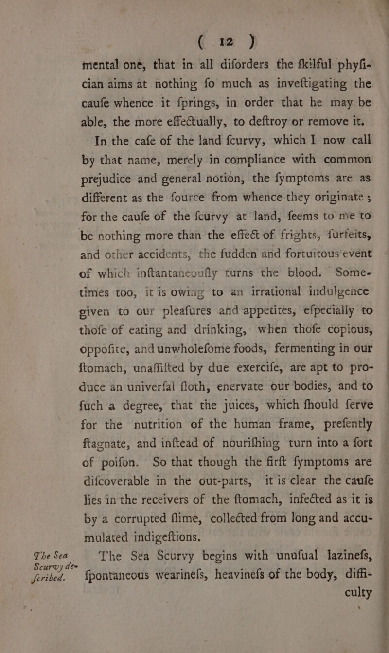 The Sea Scurvy de~ feribed. € wm ) mental one, that in all diforders the fkilful phyfi- cian aims at nothing fo much as inveftigating the caufe whence it fprings, in order that he may be able, the more effectually, to deftroy or remove it. In the cafe of the land feurvy, which I now call by that name, merely in compliance with common prejudice and general notion, the fymptems are as different as the fource from whence they originate ; for the caufe of the fcurvy at land, feems to me to be nothing more than the effect of frights, furfeits, and other accidents, the fudden and fortuitous event of which inftantaneoufly turns the blood. Some- times too, it is owing to an irrational indulgence given to our pleafures and appetites, efpecially to thofe of eating and drinking, when thofe copious, oppofite, and unwholefome foods, fermenting in our ftomach, unaffifted by due exercife, are apt to pro- duce an univerfal floth, enervate our bodies, and to fuch a degree, that the juices, which fhould ferve ftacnate, and inftead of nourifhing turn into a fort of poifon. So that though the firft fymptoms are difcoverable in the out-parts, it is clear the caufe lies in the receivers of the ftomach, infected as it is by a corrupted flime, colleéted from long and accu- mulated indigeftions. The Sea Scurvy begins with unufual lazinefs, fpontaneous wearinels, heavinefs of the body, diffi- culty ’