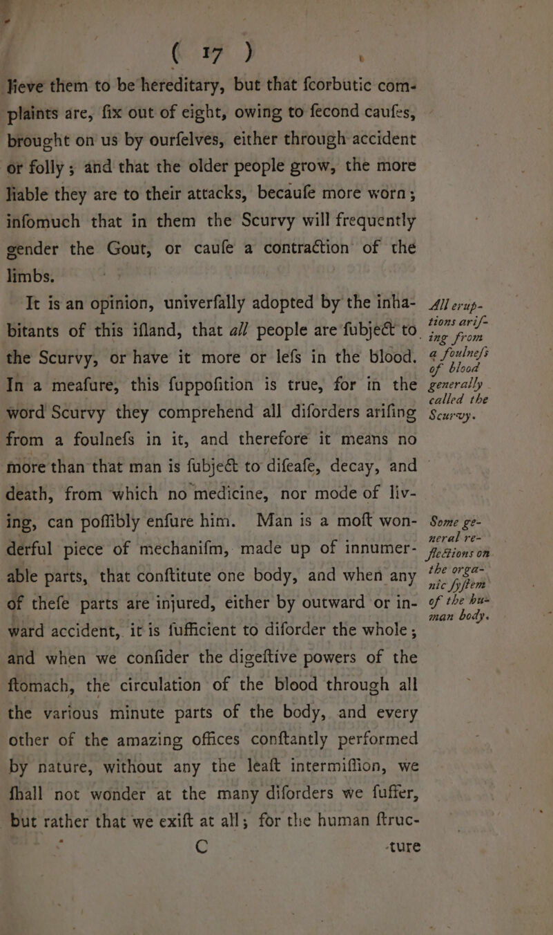 4 , € FF ) Jieve them to be hereditary, but that fcorbutic com- plaints are, fix out of eight, owing to fecond caufes, brought on us by ourfelves, either through accident or folly ; and that the older people grow, the more liable they are to their attacks, becaufe more worn; infomuch that in them the Scurvy will frequently gender the Gout, or caufe a contraction of the limbs. It is an opinion, univerfally adopted by the inha- the Scurvy, or have it more or lefs in the blood. In a meafure, this fuppofition is true, for in the word Scurvy they comprehend all diforders arifing from a foulnefs in it, and therefore it means no All evup- tions ari/= ing from a foulnefs of blood generally | called the Scurvy. death, from which no medicine, nor mode of liv- ing, can poffibly enfure him. Man is a moft won- derful piece of mechanifm, made up of innumer- able parts, that conftitute one body, and when any of thefe parts are injured, either by outward or in- ward accident, it is fufficient to diforder the whole; and when we confider the digeftive powers of the ftomach, the circulation of the blood through all the various minute parts of the body, and every other of the amazing offices conftantly performed by nature, without any the leaft intermiffion, we fhall not wonder at the many diforders we fuffer, but rather that we exift at all; for the human ftruc- ’ C ture Some ge- neral re- fleZions on the orga- nic fyfiem of the hu- man body.