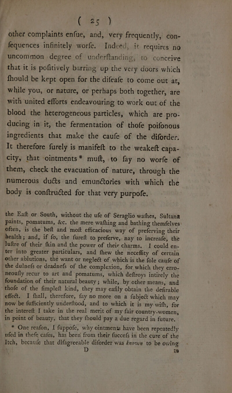 CMSs) other complaints enfue, and, very frequently, con- fequences infinitely worfe. Indeed, it requires no uncommon degree of underftanding, to conceive that it is pofitively barring up the very doors which fhould be kept open for the difeafe to come out ar, while you, or nature, or perhaps both together, are with united efforts endeavouring to work out of the blood the heterogeneous particles, which are pro- ducing in it, the fermentation of thofe poifonous ingredients that make the caufe of the diforder. It therefore furely is manifeft to the weakeft capa- city, that ointments* muft, to fay no worfe of numerous duécts and emunétories with which the body is conftruéted for that very purpofe. the Eaft or South, without the ufe of Seraglio wafhes, Sultana paints, pomatums, &amp;c. the mere wafhing and bathing themfelves: often, is the beft and moft efficacious way of preferving their health ; and, if fo, the fureft to preferve, nay to increafe, the luftre of their fkin and the power of their charms. 1! could en- ter into greater particulars, and fhew the neceflity of certain other ablutions, the want or negleét of which is the fole caufe of foundation of their natural beauty; while, by other means, and thofe of the fimpleft kind, they may eafily obtain the defirable effet. I fhall, therefore, fay no more on a fubject which may now be fufficiently underftood, and to which it is my with, for the intereft I take in the real merit of my fair country-women, in point of beauty, that they fhould pay a due regard in future. * One reafon, I fuppofe, why ointments have been repeatedly ufed in thefe cafes, has been from their fuccefs in the cure of the Itch, becaufe that difagreeable diforder was Anowz to be owing to