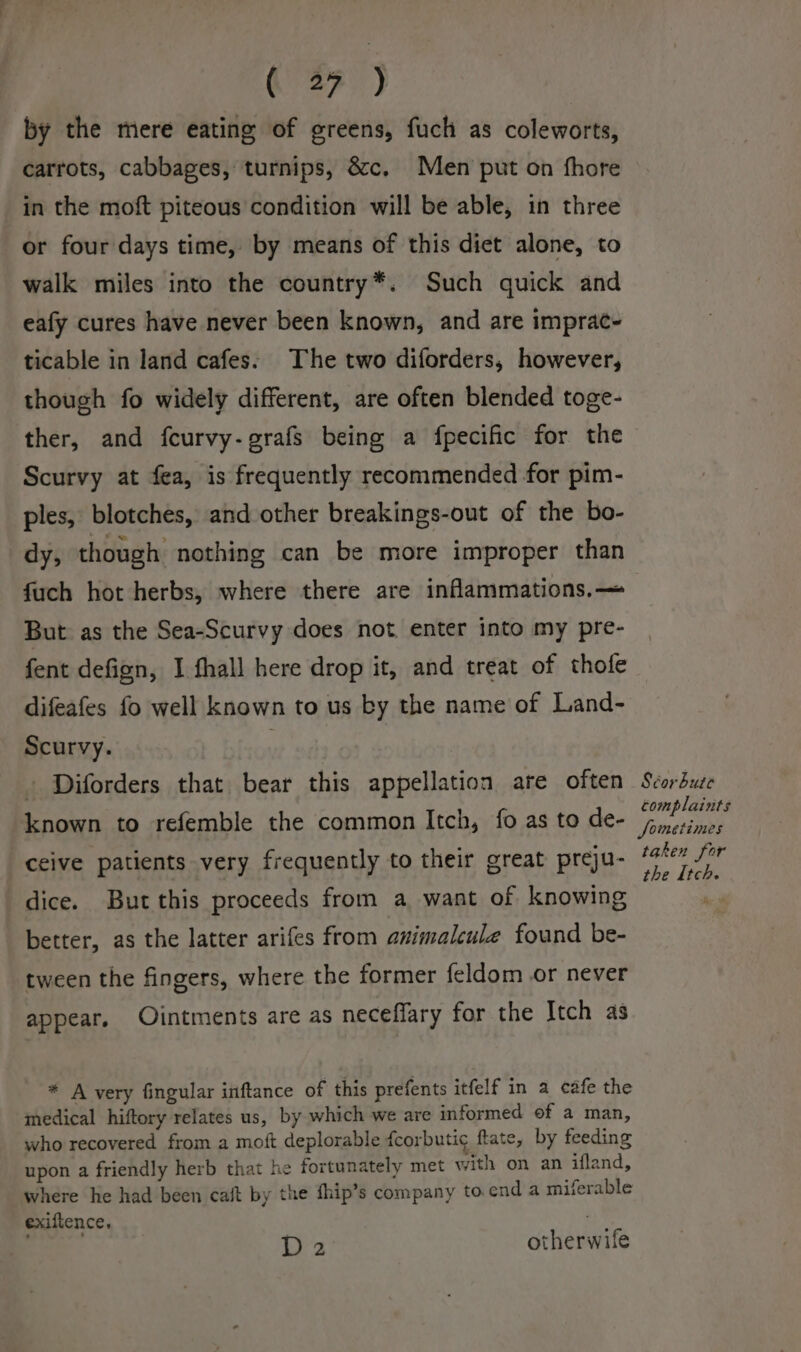 by the mere eating of greens, fuch as coleworts, carrots, cabbages, turnips, &amp;c, Men put on fhore in the moft piteous condition will be able, in three or four days time, by means of this diet alone, to walk miles into the country*. Such quick and eafy cures have never been known, and are imprac- ticable in land cafes. The two diforders, however, though fo widely different, are often blended toge- ther, and fcurvy-grafs being a fpecific for the Scurvy at fea, is frequently recommended for pim- ples, blotches, and other breakings-out of the bo- dy, though nothing can be more improper than fuch hot herbs, where there are inflammations.— But as the Sea-Scurvy does not enter into my pre- fent defign, I fhall here drop it, and treat of thofe difeafes fo well known to us by the name of Land- Scurvy. | - Diforders that bear this appellation are often known to refemble the common Itch, fo as to de- ceive patients very frequently to their great preju- dice. But this proceeds from a want of knowing better, as the latter arifes from aximalcule found be- tween the fingers, where the former feldom or never appear. Ointments are as neceffary for the Itch as * A very fingular inftance of this prefents itfelf in a cafe the medical hiftory relates us, by which we are informed of a man, who recovered from a moft deplorable fcorbutic ftate, by feeding upon a friendly herb that he fortunately met with on an ifland, where he had been caft by the fhip’s company toenda miferable exiftence, ; ole D2 otherwife Scorbute complaints Sometimes taken for the Itch.