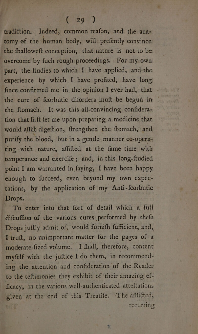 tradiétion. Indeed, common reafon, and the ana- tomy of the human body, will prefently convince the fhalloweft conception, that nature is not to be overcome by fuch rough proceedings. For my own part, the ftudies to which I have applied, and-the experience by which I have profited, have long fince confirmed me in the opinion I ever had, that the cure of fcorbutic diforders muft be begun in the ftomach. It was this all-convincing confidera- tion that firft fet me upon preparing a medicine that would affift digeftion, ftrengthen the ftomach, and purify the blood, but-in a gentle manner co-opera- ting with nature, affifted at the fame time with temperance and exercife ; and, in this long-ftudied point I am warranted in faying, I have been happy enough to fucceed, even beyond my own expec- tations, by the application of my Anti-fcorbutic Drops. To enter into that fort of detail which a full difcuffion of the various cures performed by thefe Drops juftly admit of, would furnifh fufficient, and, I truft, no unimportant matter for the pages of a -moderate-fized volume. I fhall, therefore, content myfelf with the juftice I do them, in recommend- ing the attention and confideration of the Reader to the teftimonies they exhibit of their amazing ef- ficacy, in the various well-authenticated atteitations given at the end of this Treatife. ‘The afflicted, recurring