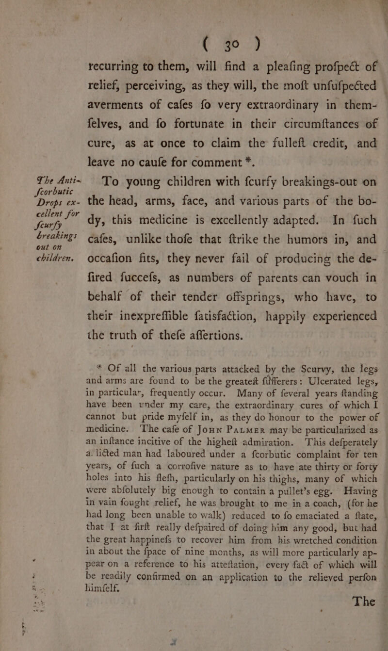 Scorbutic Drops ex- cellent for feurfy breakings out on children. ( 30 ) recurring to them, will find a pleafing profpect of relief, perceiving, as they will, the moft unfufpected — averments of cafes fo very extraordinary in them- felves, and fo fortunate in their circumftances of cure, aS at once to claim the fulleft credit, and leave no caufe for comment *. | To young children with fcurfy breakings-out on the head, arms, face, and various parts of the bo- dy, this medicine is excellently adapted. In fuch cafes, unlike thofe that ftrike the humors in, and occafion fits, they never fail of producing the de- fired fuccefs, as numbers of parents can vouch in behalf of their tender offsprings, who have, to their inexpreffible fatisfaction, happily experienced the truth of thefe affertions. * Of all the various parts attacked by the Scurvy, the legs and arms are found to be the greateft filfferers: Ulcerated legs, in particular, frequently occur. Many of feveral years ftanding have been under my care, the extraordinary cures of which I — cannot but pride myfelf in, as they do honour to the power of medicine. ‘The cafe of Joun Pater may be particularized as an inftance incitive of the higheft admiration. This defperately a. ited man had laboured under a fcorbutic complaint for ten years, of fuch a corrofive nature as to have ate thirty or forty holes into his flefh, particularly on his thighs, many of which were abfolutely big enough to contain a pullet’s egg. Having in vain fought relief, he was brought to me in a coach, (for he had long been unable to walk) reduced to fo emaciated a ftate, — that I at firft really defpaired of doing him any good, but had the great happinefs to recover him from his wretched condition — in about the fpace of nine months, as will more particularly ap- pear on a reference to his atteftation, every fa&amp; of which will | be readily confirmed on an application to the relieved perfon himfelf. | The