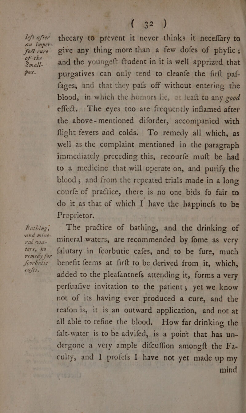 (2) left after thecary to prevent it never thinks it neceffary to mper=~ : Got cure give any thing more than a few dofes of phyfic; el and the youngeft ftudent in it is well apprized that — pox. purgatives can only tend to cleanfe the firft paf- fages, and that they pafs off without entering the blood, in which the hurnors lie, at leaft to any good ' effect. The eyes too are frequently inflamed after the above-mentioned diforder, accompanied with flight fevers and colds. To remedy all which, as well as the complaint mentioned in the paragraph immediately preceding this, recourfe muft be had - to a medicine that will operate on, and purify the blood; and from the repeated trials made in a long courfe of practice, there is no one bids fo fair to do it as that of which I have the happinefs to be Proprietor. . Pathing, The practice of bathing, and the drinking of and mine- rai wa- ai faiutary in fcorbutic cafes, and to be fure, much LEME. ty or r . 3 Jfeorbutic benefit feems at firft to be derived from it, which, cafes. mineral waters, are recommended by fome as very added to the pleafantnefs attending it, forms a very perfuafive invitation to the patient; yet we know ; not of its having ever produced a cure, and the © reafon is, it is an outward application, and not at all able to refine the blood. How far drinking the — falt-water is to be advifed, is a point that has un- dergone a very ample difcuffion amongft the Fa- © culty, and I profefs I have not yet made up my : mind —