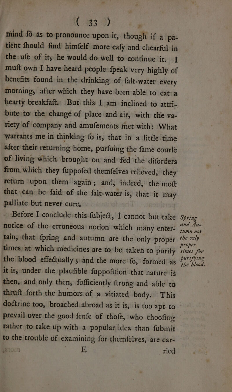 ( 933 9) ; tind {6.4s to pronounce upon it, though if a pa- tient fhould find’ himfelf more eafy and chearful in the: ufe of it, he would do well to continue it, J mutt own I have heard people fpeak very highly of benefits found in the drinking of falt-water every morning, after which they have been able to eat: a hearty breakfaft. But this I am inclined to attri- bute to’ the change of place and air, with the va- riety of company and amufements met with: What Wwatrants me in thinking fo is, that in a little time after their returning home, purfuing the fame courfe of living which brought on and fed ‘the diforders from. which they fuppofed themifelves relieved, they return upon them again; and, indeed, the moft that can be faid of the falt-water is, that it may palliate but never cure, | Before I conclude this fubjeét, I cannot but take notice of the erroneous notion which many enter- tain, that {pring and autumn are the only proper times) at which medicines are to be taken to purify the blood effectually ; and the more fo, formed’ as it is, under the plaufible fuppofition ‘that nature’ ig then, and only then, fufficiently ftrong and able to thruft forth the humors of a vitiated body. This doctrine too, broached abroad as it is, is too apt to prevail over the good fenfe of thofe, who choofing rather to take up with a popular idea than fubmit to the trouble of examining for themfelves, are car- Wrocn ere ried Spring and Au- fumn not the ouly proper times for urifying vai Dae