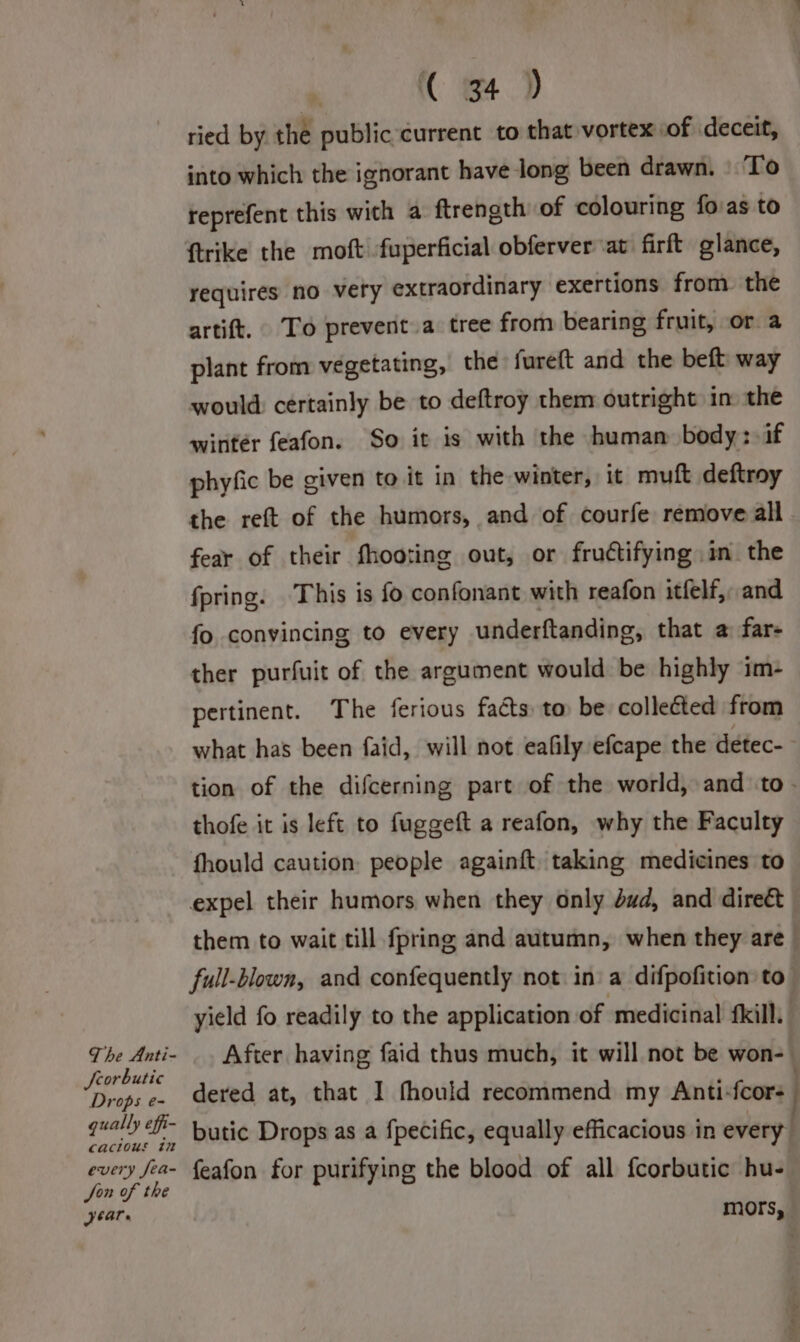 The Anti- Seorbutic Drops e- gually ef cacious in every fea- Jon of the Jeare ( 34 ) ried by the public current to that vortex of deceit, into which the ignorant have-long been drawn. ‘To reprefent this with a ftrength of colouring fovas to {trike the moft -fuperficial obferver at firft glance, requires no very extraordinary exertions from the artift. To prevent a tree from bearing fruit, or a plant from vegetating, the fureft and the beft way would: certainly be to deftroy them outright in the wintér feafon. So it is with the human body: if phyfic be civen to it in the winter, it muft deftroy the reft of the humors, and of courfe remove all fear of their fhooting out, or frudtifying im the fpring. This is fo confonant with reafon itfelf,, and fo convincing to every underftanding, that a far- ther purfuit of the argument would be highly im- pertinent. The ferious faéts: to be collected from what has been faid, will not eafily efcape the deétec- tion of the difcerning part of the world, and to - thofe it is left to fuggeft a reafon, why the Faculty fhould caution: people againft taking medicines to expel their humors when they only dud, and direét them to wait till {pring and autumn, when they are full-blown, and confequently not in a difpofition to yield fo readily to the application of ‘medicinal kill, After having faid thus much, it will not be won-- dered at, that I fhould recommend my Anti-fcor- butic Drops as a fpecific, equally efficacious in every feafon for purifying the blood of all fcorbutic hu- mors,