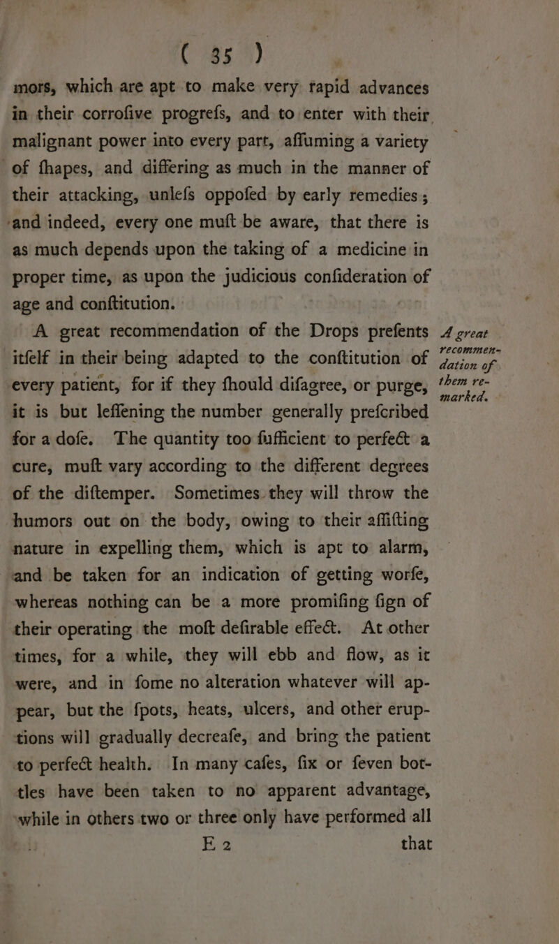 C is 4). mors, which are apt to make very rapid advances malignant power into every part, affuming a variety of fhapes, and differing as much in the manner of their attacking, unlefs oppofed by early remedies ; and indeed, every one muft be aware, that there is as much depends upon the taking of a medicine in proper time, as upon the judicious confideration of age and conftitution. A great recommendation of the Drops prefents itfelf in their being adapted to the conftitution of every patient, for if they fhould difagree, or purge, it is but leffening the number generally prefcribed for a dofe. The quantity too fufficient to perfe&amp; a cure, muft vary according to the different degrees of the diftemper. Sometimes they will throw the humors out on the body, owing to their affifting nature in expelling them, which is apt to alarm, and be taken for an indication of getting worfe, whereas nothing can be a more promifing fign of their operating the moft defirable effect. At other times, for a while, they will ebb and flow, as it were, and in fome no alteration whatever will ap- pear, but the fpots, heats, ulcers, and other erup- tions will gradually decreafe, and bring the patient to perfect health. In many cafes, fix or feven bot- tles have been taken to no apparent advantage, while in others two or three only have performed all He that A great recommen= dation of them re- marked. —