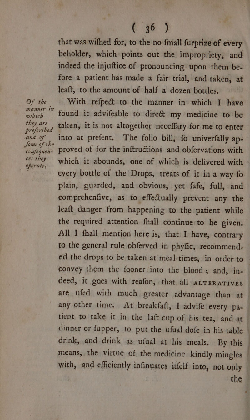 Of the manner 18 avbich they are preferibed and of Some of the confequen- ces they operate. te ) that was wifhed for, to the no fmall furprize of every beholder, which points out the impropriety, and indeed the injuftice of pronouncing upon them be- fore a patient has made a fair trial, and taken, af leaft, to the amount of half a dozen bottles. With refpect to the manner in which I have found it advifeable to direct my medicine to be taken, it is not altogether neceflary for me to enter into at prefent. The folio bill; fo univerfally ap- proved of for the inftructions and obfervations with which it abounds, one of which is delivered with - every bottle of the Drops, treats of it in a way fo plain, guarded, and obvious, yet fafe, full, and comprehenfive, as to effectually prevent any the Jeait danger from happening to the patient while the required attention fhall continue to be given. All I fhall mention here is, that I have, contrary to the general rule obferved in phyfic, recommend. ed the drops to be taken at meal-times, in order to convey them the fooner into the blood; and, in- deed, it goes with reafon, that all aLreRaTIvEs are ufed with much greater advantage than at any other time, At breakfaft, I advife every pa- tient to take it in the Jaft cup of his tea, and at dinner or fupper, to put the ufual dofe in his table — drink, and drink as ufual at his meals. By this — means, the virtue of the medicine kindly mingles — with, and efficiently infinuates itfelf into, not only