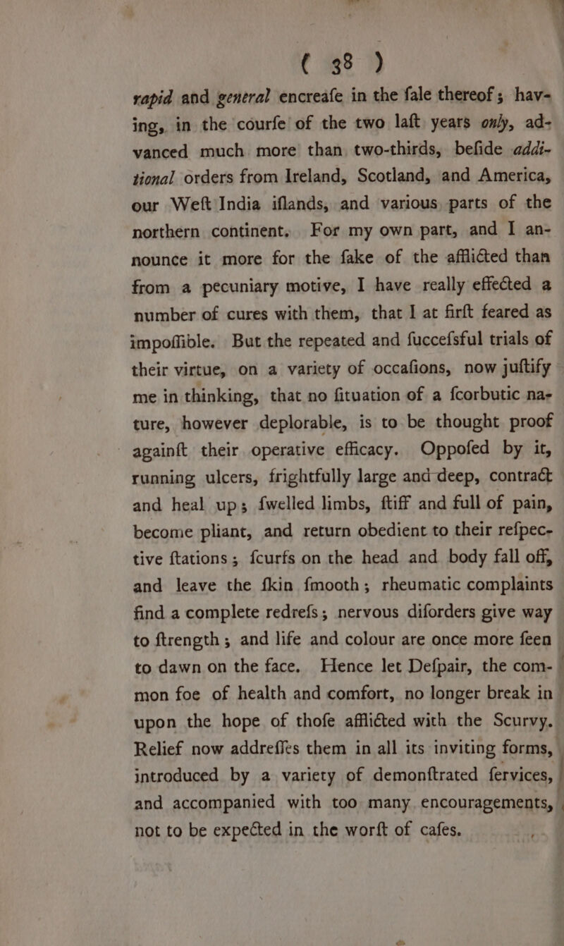 rapid and general encreafe in the fale thereof; hav- ing, in the courfe of the two laft years only, ad- vanced much more than two-thirds, befide addi- tional orders from Ireland, Scotland, and America, our Weft India iflands, and various, parts of the northern continent, For my own part, and I an- nounce it more for the fake of the afflicted than from a pecuniary motive, I have really effected a number of cures with them, that I at firft feared as impoffible. But the repeated and fuccefsful trials of their virtue, on a variety of occafions, now juftify me in thinking, that no fituation of a fcorbutic na- ture, however deplorable, is to be thought proof - apainft their operative efficacy. Oppofed by it, running ulcers, frightfully large and deep, contract and heal ups; fwelled limbs, ftiff and full of pain, become pliant, and return obedient to their refpec- tive {tations ; fcurfs on the head and body fall off, and leave the fkin fmooth; rheumatic complaints find a complete redrefs; nervous diforders give way to ftrength ; and life and colour are once more feen mon foe of health and comfort, no longer break in upon the hope of thofe afflicted with the Scurvy. Relief now addreffes them in all its inviting forms, introduced by a variety of demonftrated fervices, and accompanied with too many, encouragements, not to be expected in the worft of cafes, . e