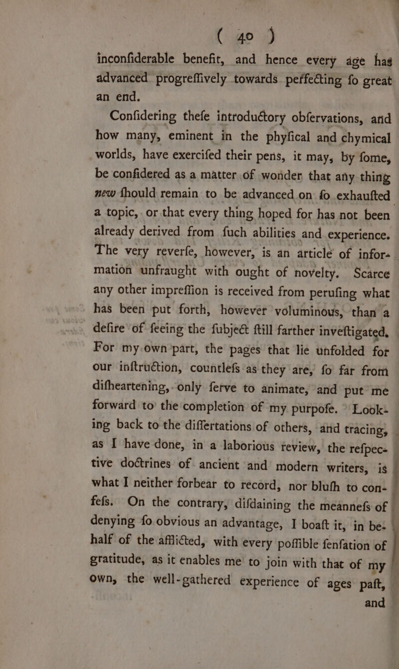 inconfiderable benefit, and hence every age hag advanced’ progreffively towards perfecting fo great an end. Confideting thefe introductory obfervations, and how many, eminent in the phyfical and chymical worlds, have exercifed their pens, it may, by fome, be confidered as a matter of wonder that any thing new fhould remain to be advanced on fo exhaufted | a topic, or that every thing hoped for has not been already derived from fuch abilities and experience. The very reverfe, however, is an article of infor-. mation unfraught with ought of novelty. Scarce any other impreffion is received from perufing what has been put forth, however voluminous, than a defire of feeing the fubjec ftill farther inveftigated, For my.own’part, the pages that lie unfolded fot our inftruction, countlefs as they are, fo far from difheartening,-only ferve to animate, and put me forward to’ the completion of my purpofe. - Look- ing back to the differtations of others, and tracing, _ as I have done, in a laborious feview, the refpec- tive doctrines of ancient and modern writers, is what I neither forbear to record, nor bluth to con- fefs. On the contrary, difdaining the meannefs of | denying fo.obvious an advantage, I boatt j It, in bes | half of the afflicted, with every poffible fenfation of gratitude, as it enables me to join with that of my own, the well-gathered experience of ages paft, and
