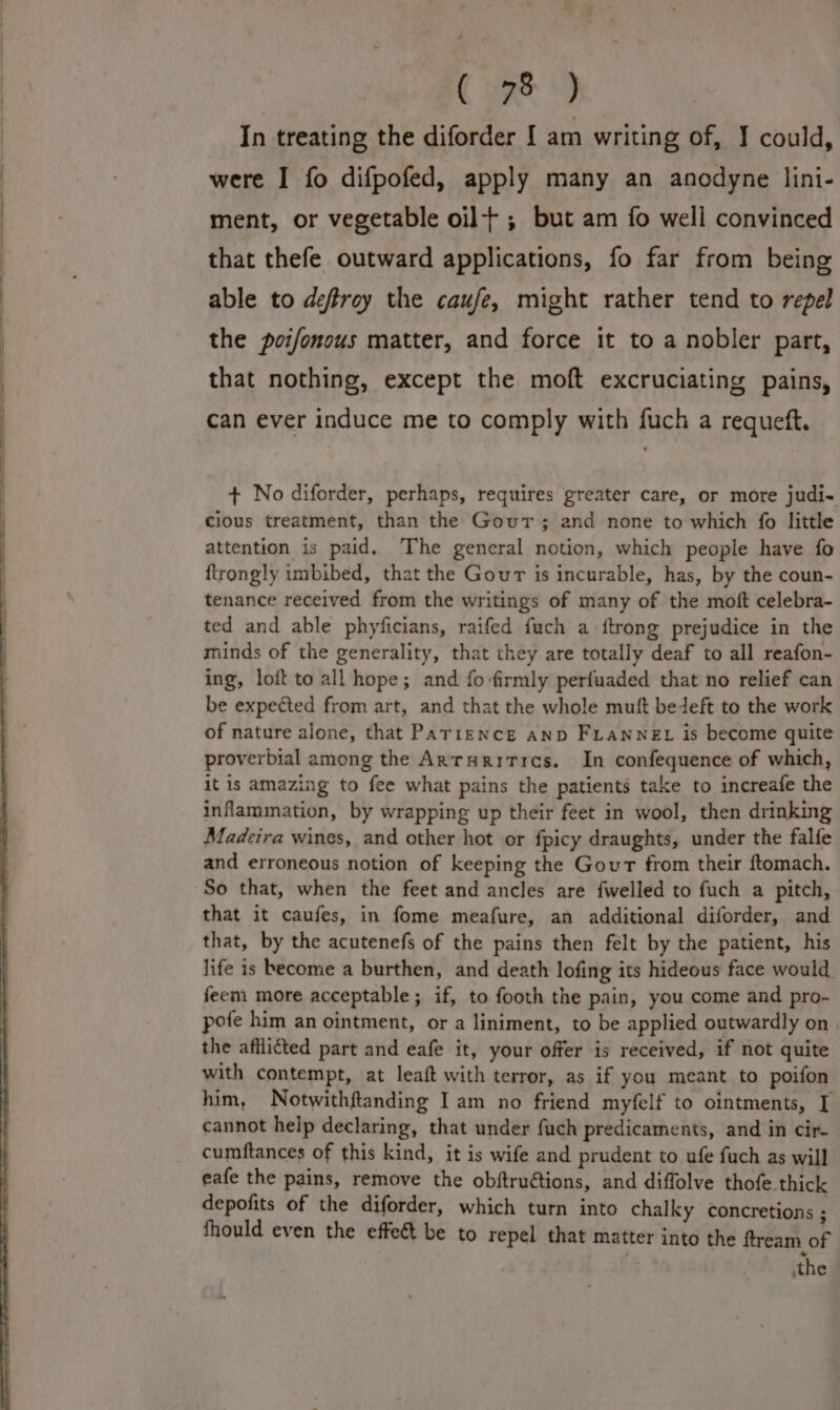 (7s) In treating the diforder I am writing of, J could, were I fo difpofed, apply many an anodyne lini- ment, or vegetable oil; but am fo well convinced that thefe outward applications, fo far from being able to deftroy the caufe, might rather tend to repel the poifonous matter, and force it to a nobler part, that nothing, except the moft excruciating pains, can ever induce me to comply with fuch a requeft. + No diforder, perhaps, requires greater care, or more judi- cious treatment, than the Gour; and none to which fo little attention is paid. The general notion, which people have fo ftrongly imbibed, that the Gour is incurable, has, by the coun- tenance received from the writings of many of the moft celebra- ted and able phyficians, raifed fuch a ftrong prejudice in the minds of the generality, that they are totally deaf to all reafon- ing, loit to all hope; and fo firmly perfuaded that no relief can be expected from art, and that the whole muft bedeft to the work of nature alone, that Parrence anp FLannex is become quite proverbial among the Arturitics. In confequence of which, it is amazing to fee what pains the patients take to increafe the inflammation, by wrapping up their feet in wool, then drinking Madeira wines, and other hot or fpicy draughts, under the falfe and erroneous notion of keeping the Gour from their ftomach. So that, when the feet and ancles are fwelled to fuch a pitch, that it caufes, in fome meafure, an additional diforder, and that, by the acutenefs of the pains then felt by the patient, his life is become a burthen, and death lofing its hideous face would feem more acceptable; if, to footh the pain, you come and pro- pofe him an ointment, or a liniment, to be applied outwardly on. the afflicted part and eafe it, your offer is received, if not quite with contempt, at leaft with terror, as if you meant to poifon him, Notwithftanding Iam no friend myfelf to ointments, [ cannot help declaring, that under fuch predicaments, and in cir cumftances of this kind, it is wife and prudent to ufe fuch as will eafe the pains, remove the obftruétions, and diffolve thofe thick depofits of the diforder, which turn into chalky concretions ; fhould even the effeé&amp; be to repel that matter into the ftream of the