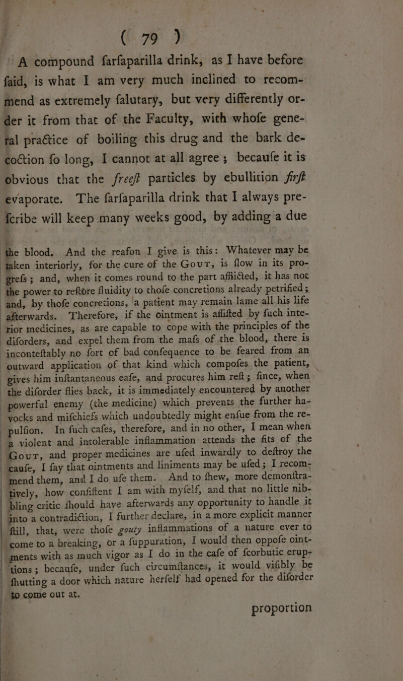 @. 7) A compound farfaparilla drink, as I have before faid, is what I am very much inclined to recom- mend as extremely falutary, but very differently or- der it from that of the Faculty, with whofe gene- tal praétice of boiling this drug and the bark de- coction fo long, I cannot at all agree ; becaufe it is obvious that the free? particles by ebullition fit evaporate. The farfaparilla drink that I always pre- {cribe will keep many weeks good, by adding a due ‘the blood. And the reafon I give is this: Whatever may be taken interiorly, for the cure of the Gout, is flow in its pro- grefs; and, when it comes round to the part afflicted, it has not the power to reftore fluidity to thole concretions already petrified ;. and, by thofe concretions, a patient may remain lame all his life afterwards. Therefore, if the ointment is aflifted by fuch inte- “rior medicines, as are capable to cope with the principles of the -diforders, and expel them from the mafs of the blood, there is inconteftably no fort of bad confequence to be feared from an outward application of that kind which compofes the patient, gives him inftantaneous eafe, and procures him reft 5 fince, when the diforder flies back, it is immediately encountered by another powerful enemy (the medicine) which prevents the further ha- yocks and mifchiefs which undoubtedly might enfue from the re- _ pulfion. In fuch cafes, therefore, and in no other, I mean when a violent and intolerable inflammation attends the fits of the Govur, and proper medicines are ufed inwardly to deftroy the caufe, I fay that ointments and liniments may be ufed; I recom- mend them, and I do ufe them. And to thew, more demonttra- tively, how confiftent I am with myfelf, and that no little nib- bling critic fhould have afterwards any opportunity to handle it jnto a contradiction, I further declare, in a more explicit manner | ftill, that, were thofe gouty inflammations of a nature ever to | come to a breaking, or a {uppuration, I would then oppofe oint- _ ments with as much vigor as I do in the cafe of {corbutic erup- ‘tions ; becaufe, under fuch circumftances, it would vifibly be _ fhutting a door which nature herfelf had opened for the diforder $9 come out at. proportion