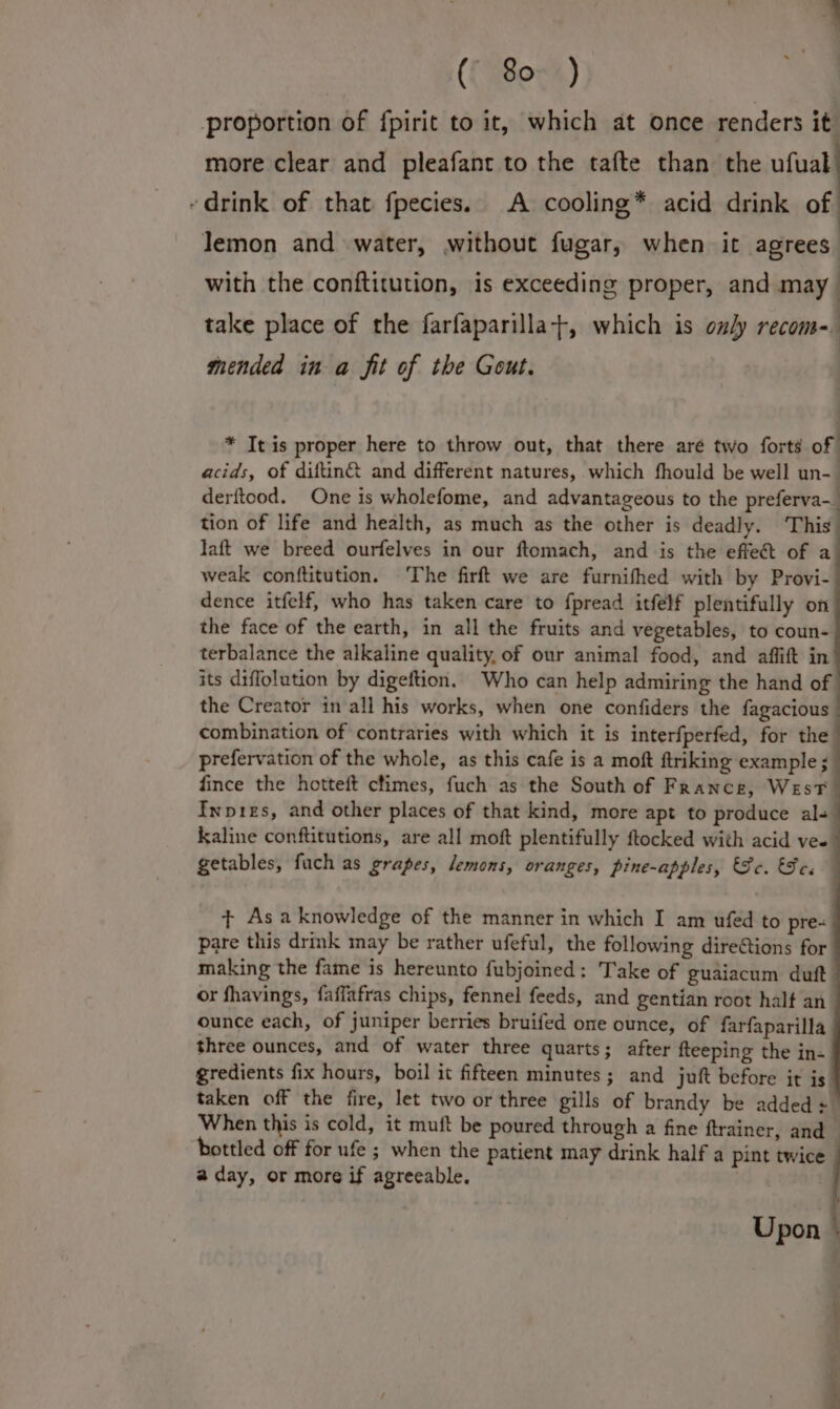 proportion of {pirit to it, which at once renders it more clear and pleafant to the tafte than the ufual - drink of that fpecies. A cooling* acid drink of lemon and water, without fugar, when it agrees with the conftitution, is exceeding proper, and may take place of the farfaparilla+, which is only recom- mended in a fit of the Gout. * It is proper here to throw out, that there aré two forts of acids, of diftin® and different natures, which fhould be well un- derftood. One is wholefome, and advantageous to the preferva- tion of life and health, as much as the other is deadly. This laft we breed ourfelves in our ftomach, and is the effe&amp;t of a weak conftitution. The firft we are furnifhed with by Provi- dence itfelf, who has taken care to fpread itfélf plentifully on the face of the earth, in all the fruits and vegetables, to coun- terbalance the alkaline quality, of our animal food, and affift in its diffolution by digeftion. Who can help admiring the hand of the Creator in all his works, when one confiders the fagacious combination of contraries with which it is interfperfed, for the prefervation of the whole, as this cafe is a moft ftriking example ; fince the hotteft climes, fuch as the South of France, West Inpizs, and other places of that kind, more apt to produce als kaline conftitutions, are all moft plentifully ftocked with acid ves getables, fuch as grapes, lemons, oranges, pine-apples, Se. Se. + Asa knowledge of the manner in which I am ufed to pre- pare this drmk may be rather ufeful, the following dire@tions for making the fame is hereunto fubjoined: Take of guaiacum duft or fhavings, faffafras chips, fennel feeds, and gentian root half an ounce each, of juniper berries bruifed ome ounce, of farfaparilla three ounces, and of water three quarts; after fteeping the in- gredients fix hours, boil it fifteen minutes; and juft before it is taken off the fire, let two or three gills of brandy be added + When this is cold, it muft be poured through a fine ftrainer, and ‘bottled off for ufe ; when the patient may drink half a pint twice a day, or more if agreeable. Upon